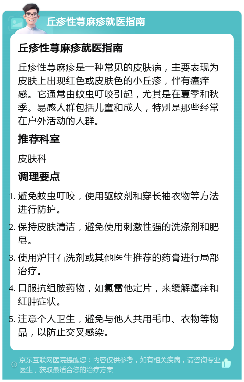 丘疹性荨麻疹就医指南 丘疹性荨麻疹就医指南 丘疹性荨麻疹是一种常见的皮肤病，主要表现为皮肤上出现红色或皮肤色的小丘疹，伴有瘙痒感。它通常由蚊虫叮咬引起，尤其是在夏季和秋季。易感人群包括儿童和成人，特别是那些经常在户外活动的人群。 推荐科室 皮肤科 调理要点 避免蚊虫叮咬，使用驱蚊剂和穿长袖衣物等方法进行防护。 保持皮肤清洁，避免使用刺激性强的洗涤剂和肥皂。 使用炉甘石洗剂或其他医生推荐的药膏进行局部治疗。 口服抗组胺药物，如氯雷他定片，来缓解瘙痒和红肿症状。 注意个人卫生，避免与他人共用毛巾、衣物等物品，以防止交叉感染。