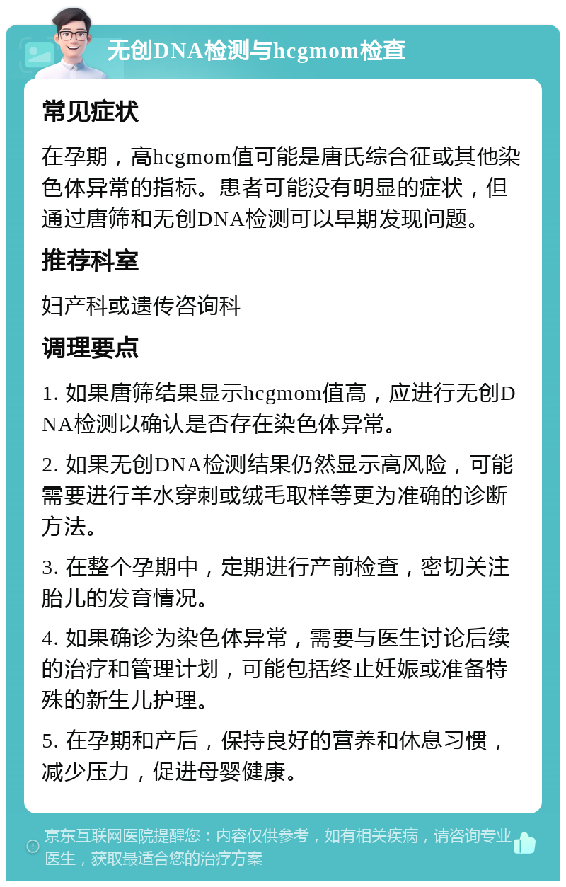 无创DNA检测与hcgmom检查 常见症状 在孕期，高hcgmom值可能是唐氏综合征或其他染色体异常的指标。患者可能没有明显的症状，但通过唐筛和无创DNA检测可以早期发现问题。 推荐科室 妇产科或遗传咨询科 调理要点 1. 如果唐筛结果显示hcgmom值高，应进行无创DNA检测以确认是否存在染色体异常。 2. 如果无创DNA检测结果仍然显示高风险，可能需要进行羊水穿刺或绒毛取样等更为准确的诊断方法。 3. 在整个孕期中，定期进行产前检查，密切关注胎儿的发育情况。 4. 如果确诊为染色体异常，需要与医生讨论后续的治疗和管理计划，可能包括终止妊娠或准备特殊的新生儿护理。 5. 在孕期和产后，保持良好的营养和休息习惯，减少压力，促进母婴健康。