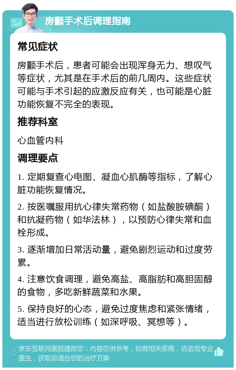 房颤手术后调理指南 常见症状 房颤手术后，患者可能会出现浑身无力、想叹气等症状，尤其是在手术后的前几周内。这些症状可能与手术引起的应激反应有关，也可能是心脏功能恢复不完全的表现。 推荐科室 心血管内科 调理要点 1. 定期复查心电图、凝血心肌酶等指标，了解心脏功能恢复情况。 2. 按医嘱服用抗心律失常药物（如盐酸胺碘酮）和抗凝药物（如华法林），以预防心律失常和血栓形成。 3. 逐渐增加日常活动量，避免剧烈运动和过度劳累。 4. 注意饮食调理，避免高盐、高脂肪和高胆固醇的食物，多吃新鲜蔬菜和水果。 5. 保持良好的心态，避免过度焦虑和紧张情绪，适当进行放松训练（如深呼吸、冥想等）。