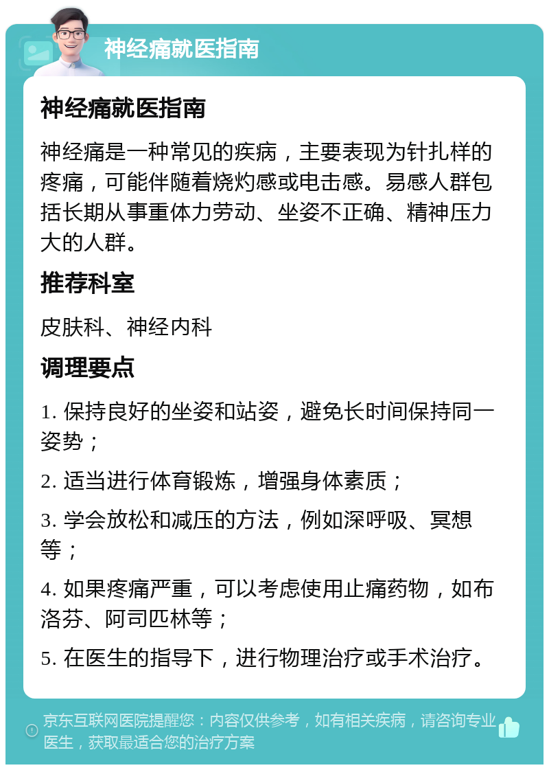 神经痛就医指南 神经痛就医指南 神经痛是一种常见的疾病，主要表现为针扎样的疼痛，可能伴随着烧灼感或电击感。易感人群包括长期从事重体力劳动、坐姿不正确、精神压力大的人群。 推荐科室 皮肤科、神经内科 调理要点 1. 保持良好的坐姿和站姿，避免长时间保持同一姿势； 2. 适当进行体育锻炼，增强身体素质； 3. 学会放松和减压的方法，例如深呼吸、冥想等； 4. 如果疼痛严重，可以考虑使用止痛药物，如布洛芬、阿司匹林等； 5. 在医生的指导下，进行物理治疗或手术治疗。