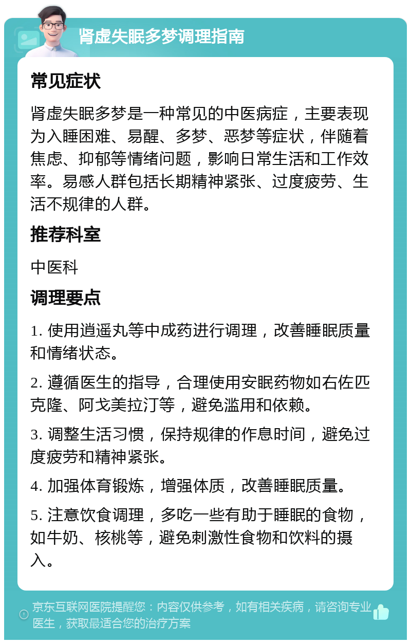 肾虚失眠多梦调理指南 常见症状 肾虚失眠多梦是一种常见的中医病症，主要表现为入睡困难、易醒、多梦、恶梦等症状，伴随着焦虑、抑郁等情绪问题，影响日常生活和工作效率。易感人群包括长期精神紧张、过度疲劳、生活不规律的人群。 推荐科室 中医科 调理要点 1. 使用逍遥丸等中成药进行调理，改善睡眠质量和情绪状态。 2. 遵循医生的指导，合理使用安眠药物如右佐匹克隆、阿戈美拉汀等，避免滥用和依赖。 3. 调整生活习惯，保持规律的作息时间，避免过度疲劳和精神紧张。 4. 加强体育锻炼，增强体质，改善睡眠质量。 5. 注意饮食调理，多吃一些有助于睡眠的食物，如牛奶、核桃等，避免刺激性食物和饮料的摄入。