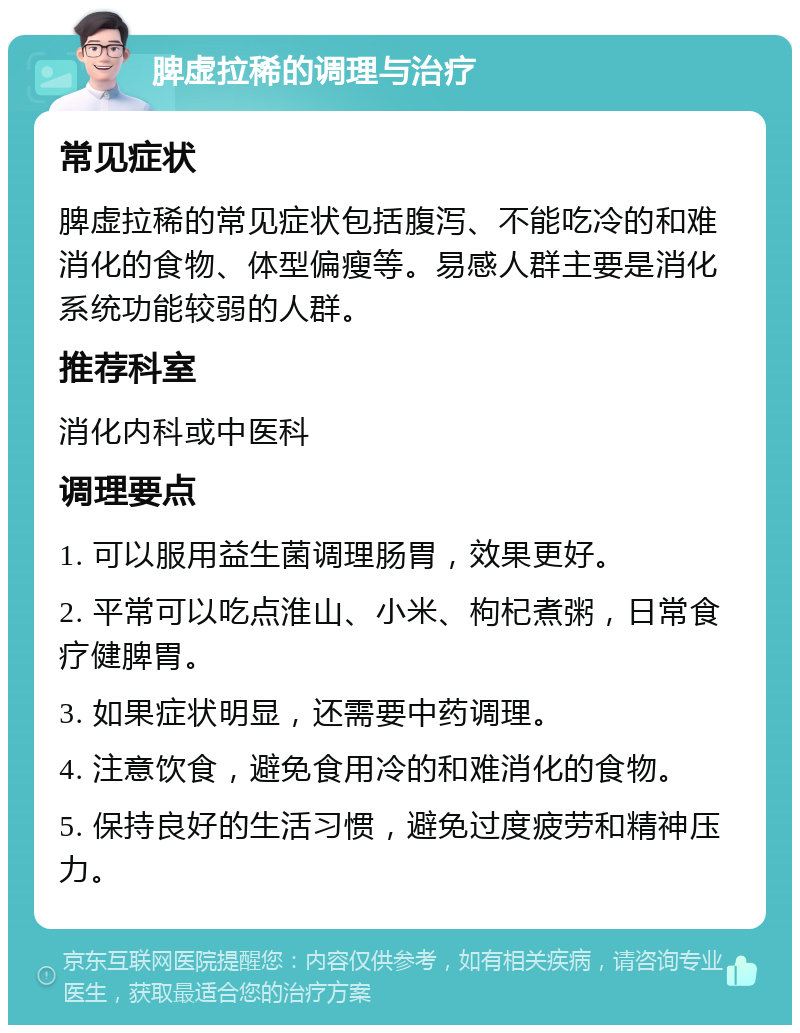 脾虚拉稀的调理与治疗 常见症状 脾虚拉稀的常见症状包括腹泻、不能吃冷的和难消化的食物、体型偏瘦等。易感人群主要是消化系统功能较弱的人群。 推荐科室 消化内科或中医科 调理要点 1. 可以服用益生菌调理肠胃，效果更好。 2. 平常可以吃点淮山、小米、枸杞煮粥，日常食疗健脾胃。 3. 如果症状明显，还需要中药调理。 4. 注意饮食，避免食用冷的和难消化的食物。 5. 保持良好的生活习惯，避免过度疲劳和精神压力。