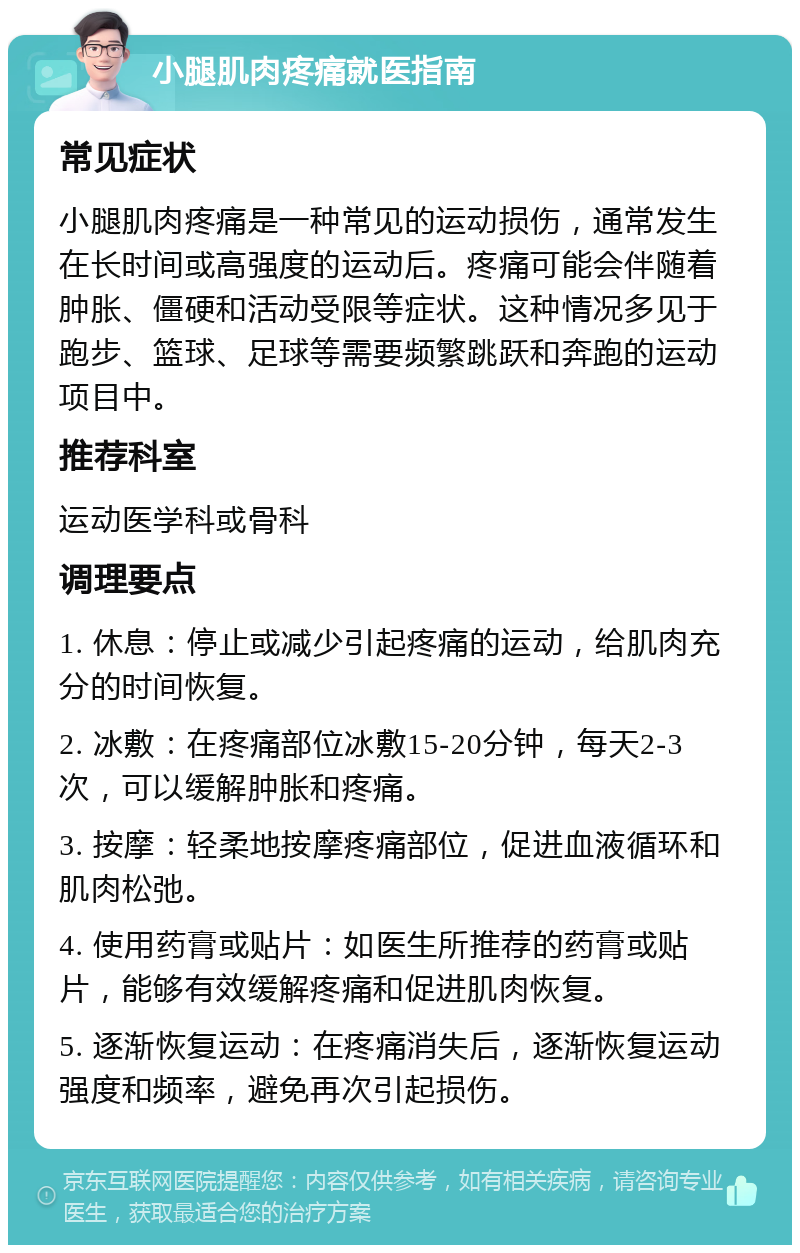 小腿肌肉疼痛就医指南 常见症状 小腿肌肉疼痛是一种常见的运动损伤，通常发生在长时间或高强度的运动后。疼痛可能会伴随着肿胀、僵硬和活动受限等症状。这种情况多见于跑步、篮球、足球等需要频繁跳跃和奔跑的运动项目中。 推荐科室 运动医学科或骨科 调理要点 1. 休息：停止或减少引起疼痛的运动，给肌肉充分的时间恢复。 2. 冰敷：在疼痛部位冰敷15-20分钟，每天2-3次，可以缓解肿胀和疼痛。 3. 按摩：轻柔地按摩疼痛部位，促进血液循环和肌肉松弛。 4. 使用药膏或贴片：如医生所推荐的药膏或贴片，能够有效缓解疼痛和促进肌肉恢复。 5. 逐渐恢复运动：在疼痛消失后，逐渐恢复运动强度和频率，避免再次引起损伤。