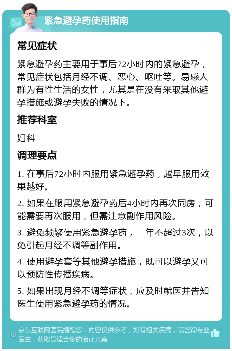 紧急避孕药使用指南 常见症状 紧急避孕药主要用于事后72小时内的紧急避孕，常见症状包括月经不调、恶心、呕吐等。易感人群为有性生活的女性，尤其是在没有采取其他避孕措施或避孕失败的情况下。 推荐科室 妇科 调理要点 1. 在事后72小时内服用紧急避孕药，越早服用效果越好。 2. 如果在服用紧急避孕药后4小时内再次同房，可能需要再次服用，但需注意副作用风险。 3. 避免频繁使用紧急避孕药，一年不超过3次，以免引起月经不调等副作用。 4. 使用避孕套等其他避孕措施，既可以避孕又可以预防性传播疾病。 5. 如果出现月经不调等症状，应及时就医并告知医生使用紧急避孕药的情况。