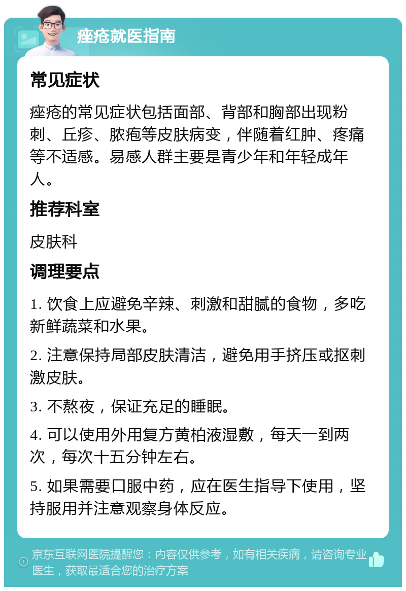 痤疮就医指南 常见症状 痤疮的常见症状包括面部、背部和胸部出现粉刺、丘疹、脓疱等皮肤病变，伴随着红肿、疼痛等不适感。易感人群主要是青少年和年轻成年人。 推荐科室 皮肤科 调理要点 1. 饮食上应避免辛辣、刺激和甜腻的食物，多吃新鲜蔬菜和水果。 2. 注意保持局部皮肤清洁，避免用手挤压或抠刺激皮肤。 3. 不熬夜，保证充足的睡眠。 4. 可以使用外用复方黄柏液湿敷，每天一到两次，每次十五分钟左右。 5. 如果需要口服中药，应在医生指导下使用，坚持服用并注意观察身体反应。