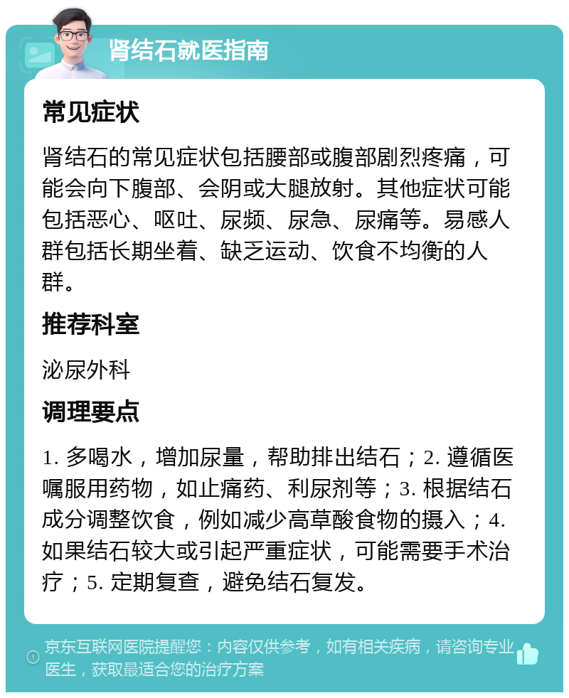 肾结石就医指南 常见症状 肾结石的常见症状包括腰部或腹部剧烈疼痛，可能会向下腹部、会阴或大腿放射。其他症状可能包括恶心、呕吐、尿频、尿急、尿痛等。易感人群包括长期坐着、缺乏运动、饮食不均衡的人群。 推荐科室 泌尿外科 调理要点 1. 多喝水，增加尿量，帮助排出结石；2. 遵循医嘱服用药物，如止痛药、利尿剂等；3. 根据结石成分调整饮食，例如减少高草酸食物的摄入；4. 如果结石较大或引起严重症状，可能需要手术治疗；5. 定期复查，避免结石复发。