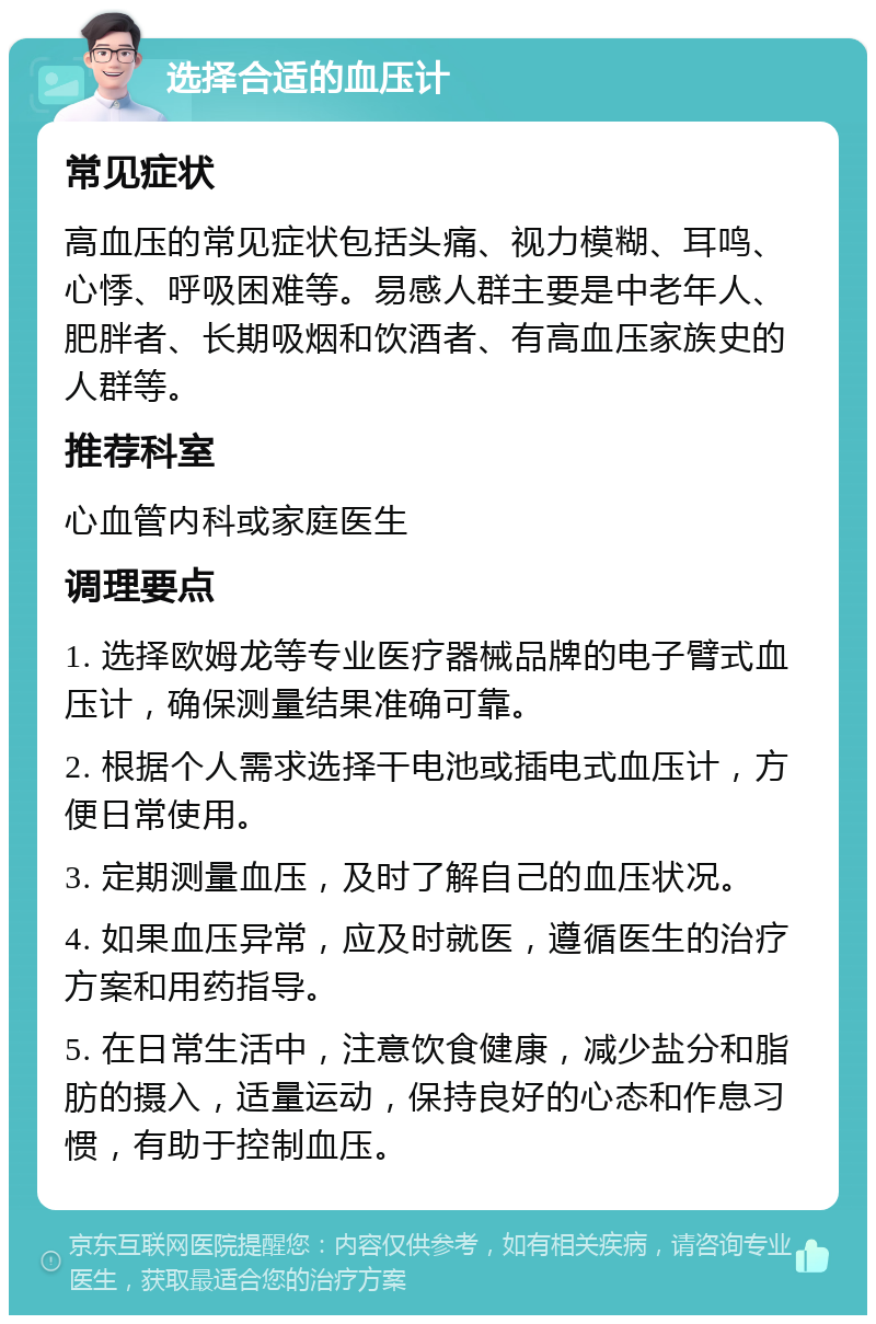 选择合适的血压计 常见症状 高血压的常见症状包括头痛、视力模糊、耳鸣、心悸、呼吸困难等。易感人群主要是中老年人、肥胖者、长期吸烟和饮酒者、有高血压家族史的人群等。 推荐科室 心血管内科或家庭医生 调理要点 1. 选择欧姆龙等专业医疗器械品牌的电子臂式血压计，确保测量结果准确可靠。 2. 根据个人需求选择干电池或插电式血压计，方便日常使用。 3. 定期测量血压，及时了解自己的血压状况。 4. 如果血压异常，应及时就医，遵循医生的治疗方案和用药指导。 5. 在日常生活中，注意饮食健康，减少盐分和脂肪的摄入，适量运动，保持良好的心态和作息习惯，有助于控制血压。