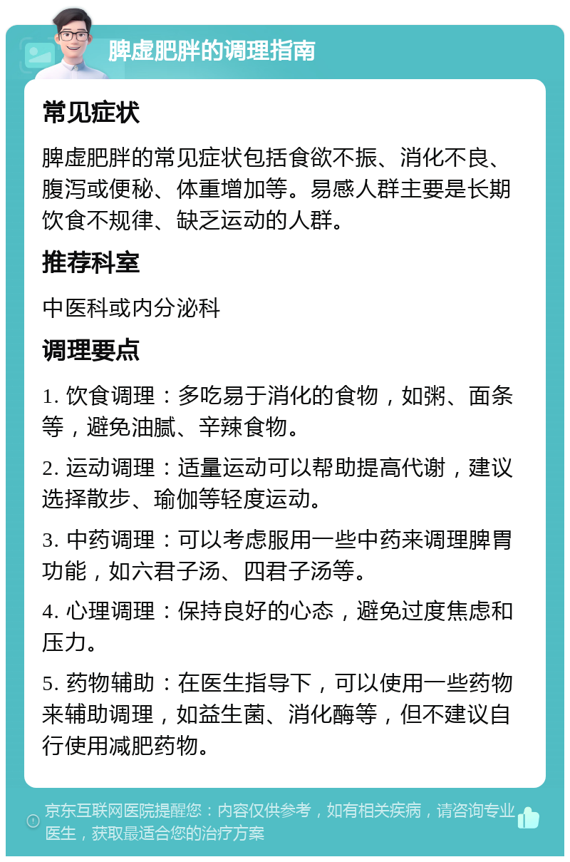 脾虚肥胖的调理指南 常见症状 脾虚肥胖的常见症状包括食欲不振、消化不良、腹泻或便秘、体重增加等。易感人群主要是长期饮食不规律、缺乏运动的人群。 推荐科室 中医科或内分泌科 调理要点 1. 饮食调理：多吃易于消化的食物，如粥、面条等，避免油腻、辛辣食物。 2. 运动调理：适量运动可以帮助提高代谢，建议选择散步、瑜伽等轻度运动。 3. 中药调理：可以考虑服用一些中药来调理脾胃功能，如六君子汤、四君子汤等。 4. 心理调理：保持良好的心态，避免过度焦虑和压力。 5. 药物辅助：在医生指导下，可以使用一些药物来辅助调理，如益生菌、消化酶等，但不建议自行使用减肥药物。