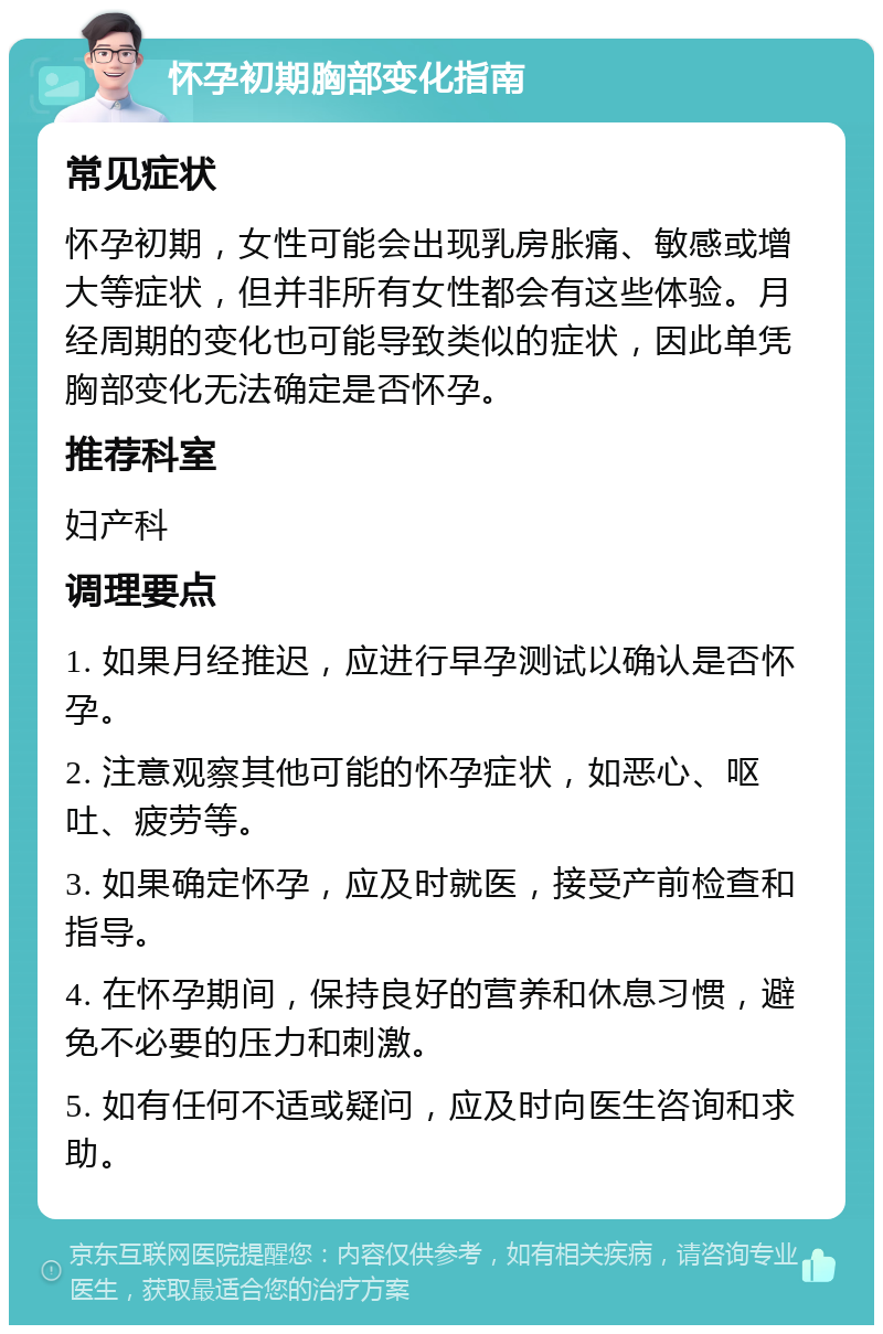 怀孕初期胸部变化指南 常见症状 怀孕初期，女性可能会出现乳房胀痛、敏感或增大等症状，但并非所有女性都会有这些体验。月经周期的变化也可能导致类似的症状，因此单凭胸部变化无法确定是否怀孕。 推荐科室 妇产科 调理要点 1. 如果月经推迟，应进行早孕测试以确认是否怀孕。 2. 注意观察其他可能的怀孕症状，如恶心、呕吐、疲劳等。 3. 如果确定怀孕，应及时就医，接受产前检查和指导。 4. 在怀孕期间，保持良好的营养和休息习惯，避免不必要的压力和刺激。 5. 如有任何不适或疑问，应及时向医生咨询和求助。