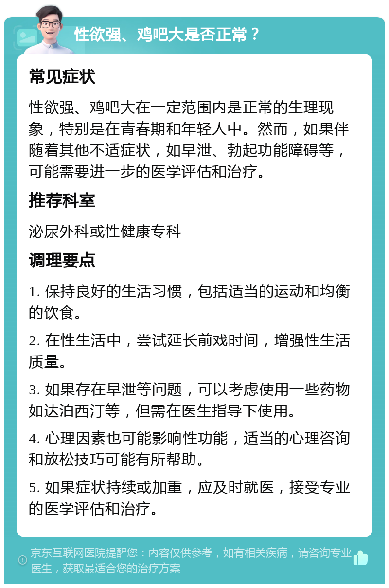 性欲强、鸡吧大是否正常？ 常见症状 性欲强、鸡吧大在一定范围内是正常的生理现象，特别是在青春期和年轻人中。然而，如果伴随着其他不适症状，如早泄、勃起功能障碍等，可能需要进一步的医学评估和治疗。 推荐科室 泌尿外科或性健康专科 调理要点 1. 保持良好的生活习惯，包括适当的运动和均衡的饮食。 2. 在性生活中，尝试延长前戏时间，增强性生活质量。 3. 如果存在早泄等问题，可以考虑使用一些药物如达泊西汀等，但需在医生指导下使用。 4. 心理因素也可能影响性功能，适当的心理咨询和放松技巧可能有所帮助。 5. 如果症状持续或加重，应及时就医，接受专业的医学评估和治疗。