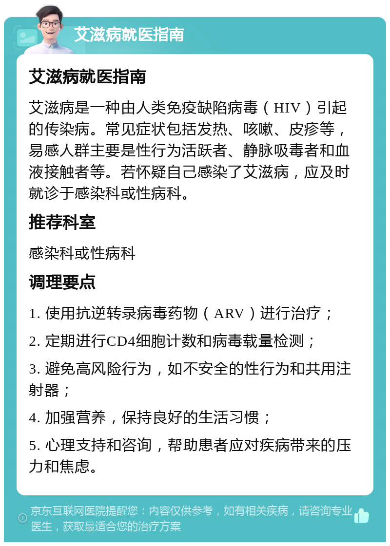 艾滋病就医指南 艾滋病就医指南 艾滋病是一种由人类免疫缺陷病毒（HIV）引起的传染病。常见症状包括发热、咳嗽、皮疹等，易感人群主要是性行为活跃者、静脉吸毒者和血液接触者等。若怀疑自己感染了艾滋病，应及时就诊于感染科或性病科。 推荐科室 感染科或性病科 调理要点 1. 使用抗逆转录病毒药物（ARV）进行治疗； 2. 定期进行CD4细胞计数和病毒载量检测； 3. 避免高风险行为，如不安全的性行为和共用注射器； 4. 加强营养，保持良好的生活习惯； 5. 心理支持和咨询，帮助患者应对疾病带来的压力和焦虑。