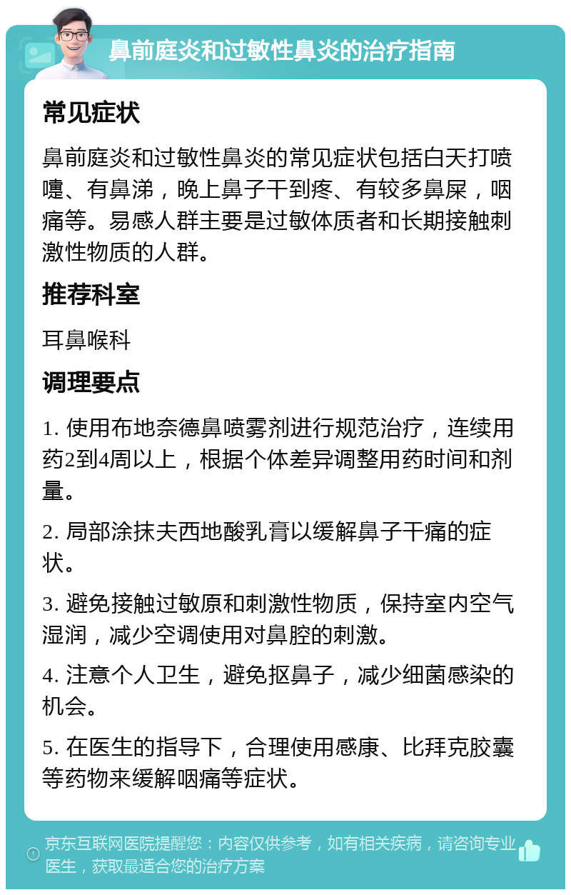 鼻前庭炎和过敏性鼻炎的治疗指南 常见症状 鼻前庭炎和过敏性鼻炎的常见症状包括白天打喷嚏、有鼻涕，晚上鼻子干到疼、有较多鼻屎，咽痛等。易感人群主要是过敏体质者和长期接触刺激性物质的人群。 推荐科室 耳鼻喉科 调理要点 1. 使用布地奈德鼻喷雾剂进行规范治疗，连续用药2到4周以上，根据个体差异调整用药时间和剂量。 2. 局部涂抹夫西地酸乳膏以缓解鼻子干痛的症状。 3. 避免接触过敏原和刺激性物质，保持室内空气湿润，减少空调使用对鼻腔的刺激。 4. 注意个人卫生，避免抠鼻子，减少细菌感染的机会。 5. 在医生的指导下，合理使用感康、比拜克胶囊等药物来缓解咽痛等症状。