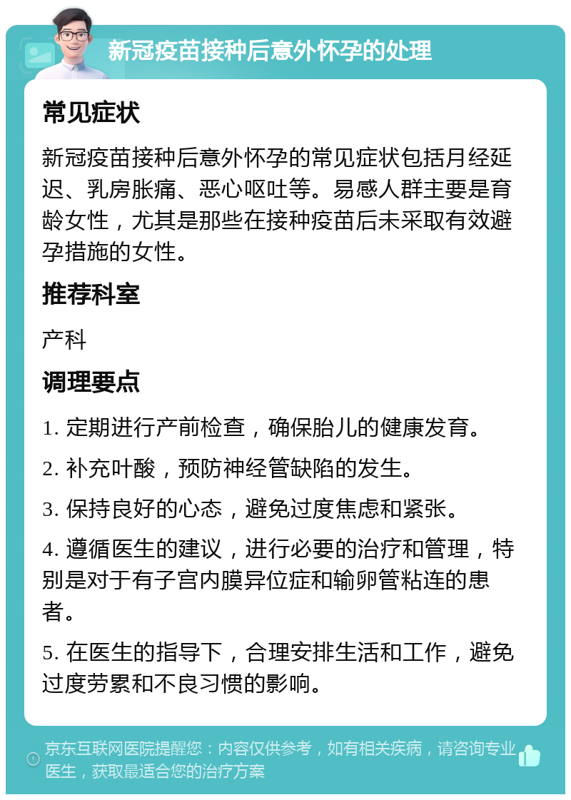 新冠疫苗接种后意外怀孕的处理 常见症状 新冠疫苗接种后意外怀孕的常见症状包括月经延迟、乳房胀痛、恶心呕吐等。易感人群主要是育龄女性，尤其是那些在接种疫苗后未采取有效避孕措施的女性。 推荐科室 产科 调理要点 1. 定期进行产前检查，确保胎儿的健康发育。 2. 补充叶酸，预防神经管缺陷的发生。 3. 保持良好的心态，避免过度焦虑和紧张。 4. 遵循医生的建议，进行必要的治疗和管理，特别是对于有子宫内膜异位症和输卵管粘连的患者。 5. 在医生的指导下，合理安排生活和工作，避免过度劳累和不良习惯的影响。