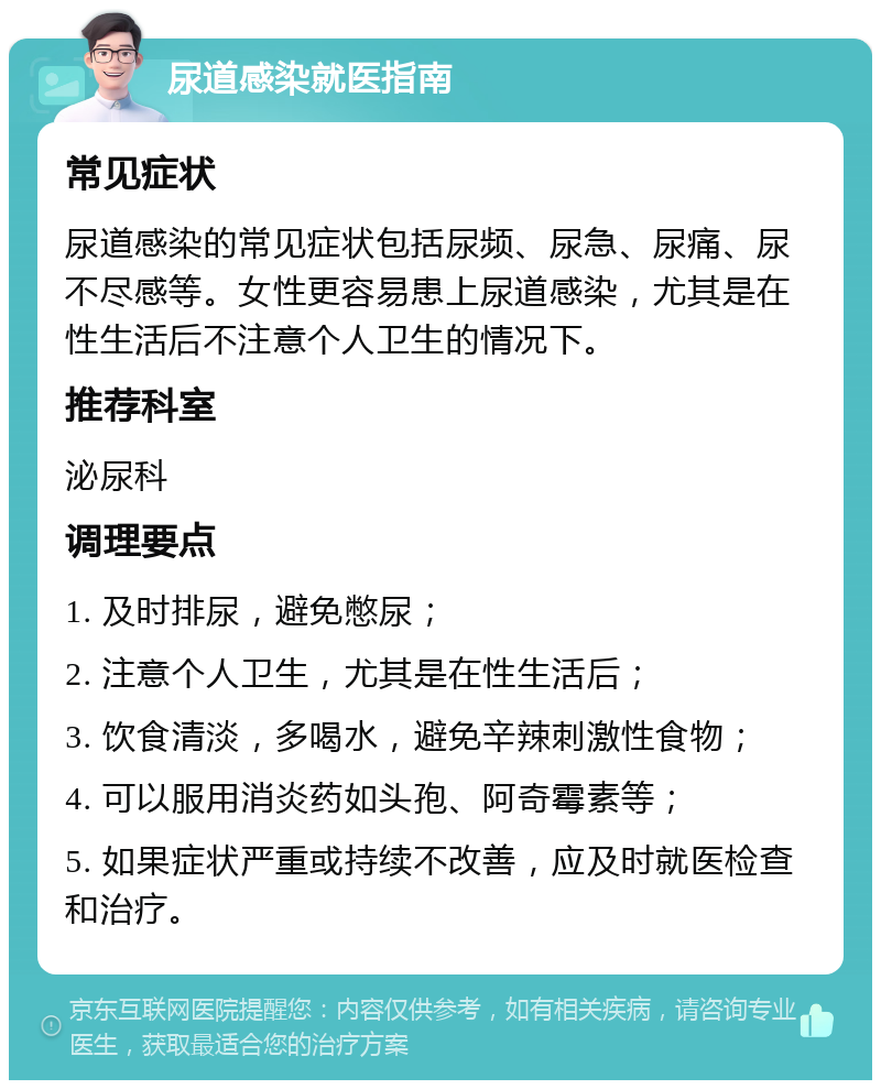 尿道感染就医指南 常见症状 尿道感染的常见症状包括尿频、尿急、尿痛、尿不尽感等。女性更容易患上尿道感染，尤其是在性生活后不注意个人卫生的情况下。 推荐科室 泌尿科 调理要点 1. 及时排尿，避免憋尿； 2. 注意个人卫生，尤其是在性生活后； 3. 饮食清淡，多喝水，避免辛辣刺激性食物； 4. 可以服用消炎药如头孢、阿奇霉素等； 5. 如果症状严重或持续不改善，应及时就医检查和治疗。