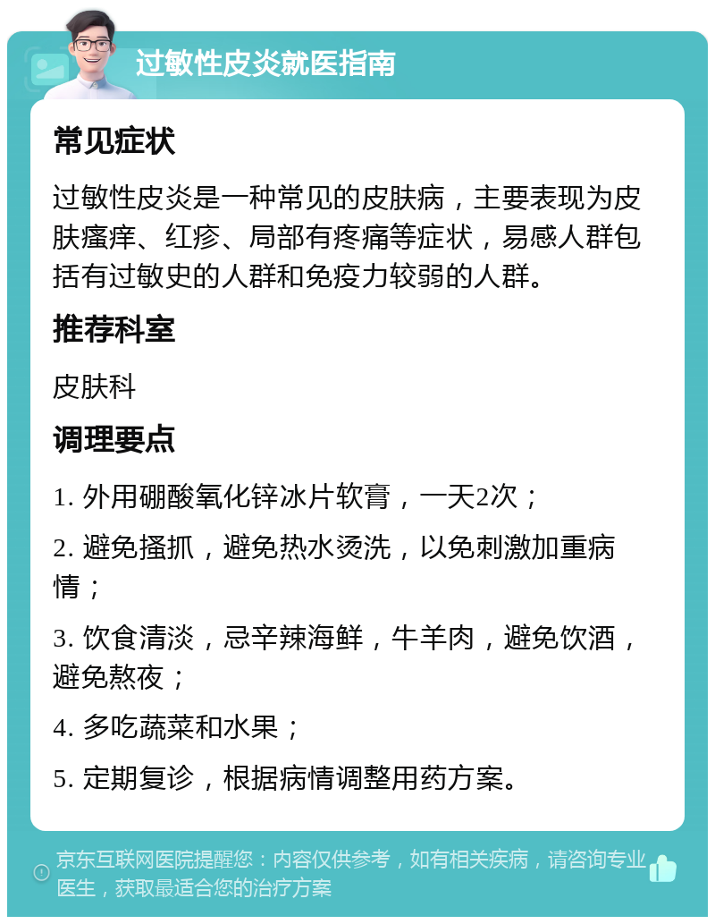 过敏性皮炎就医指南 常见症状 过敏性皮炎是一种常见的皮肤病，主要表现为皮肤瘙痒、红疹、局部有疼痛等症状，易感人群包括有过敏史的人群和免疫力较弱的人群。 推荐科室 皮肤科 调理要点 1. 外用硼酸氧化锌冰片软膏，一天2次； 2. 避免搔抓，避免热水烫洗，以免刺激加重病情； 3. 饮食清淡，忌辛辣海鲜，牛羊肉，避免饮酒，避免熬夜； 4. 多吃蔬菜和水果； 5. 定期复诊，根据病情调整用药方案。