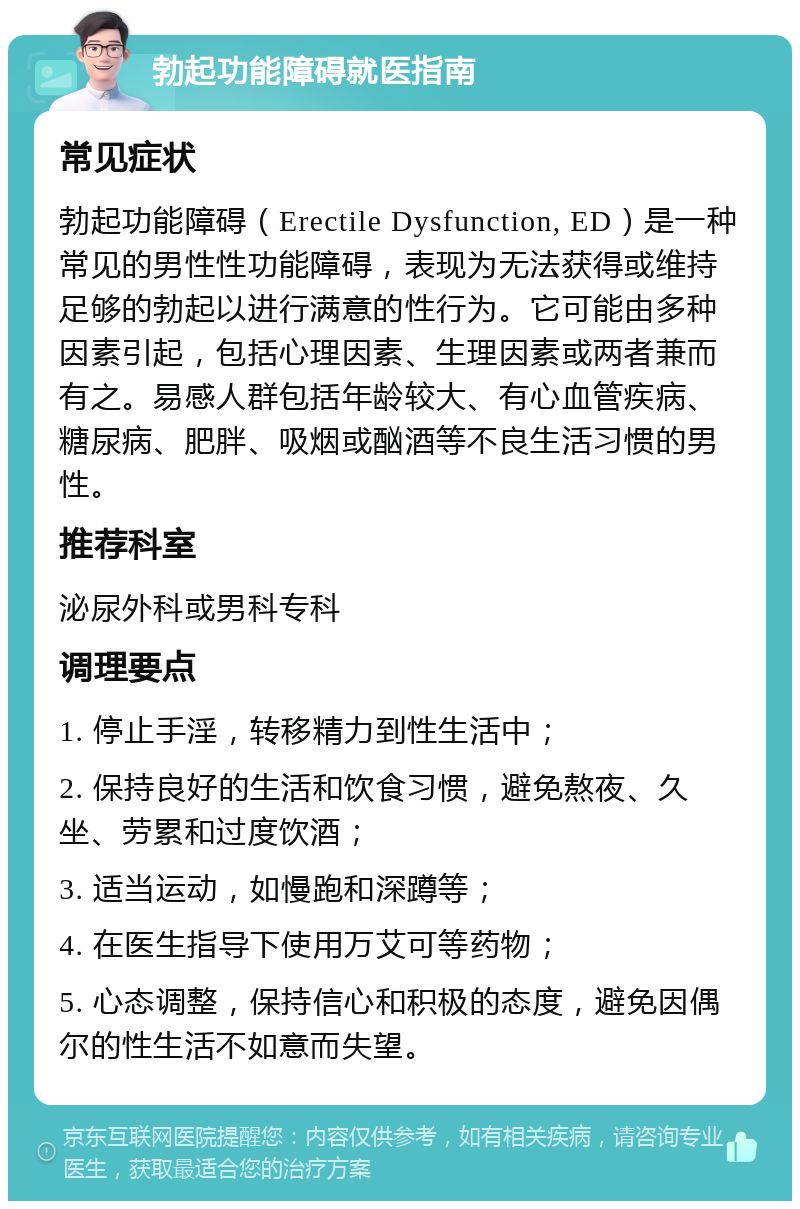 勃起功能障碍就医指南 常见症状 勃起功能障碍（Erectile Dysfunction, ED）是一种常见的男性性功能障碍，表现为无法获得或维持足够的勃起以进行满意的性行为。它可能由多种因素引起，包括心理因素、生理因素或两者兼而有之。易感人群包括年龄较大、有心血管疾病、糖尿病、肥胖、吸烟或酗酒等不良生活习惯的男性。 推荐科室 泌尿外科或男科专科 调理要点 1. 停止手淫，转移精力到性生活中； 2. 保持良好的生活和饮食习惯，避免熬夜、久坐、劳累和过度饮酒； 3. 适当运动，如慢跑和深蹲等； 4. 在医生指导下使用万艾可等药物； 5. 心态调整，保持信心和积极的态度，避免因偶尔的性生活不如意而失望。