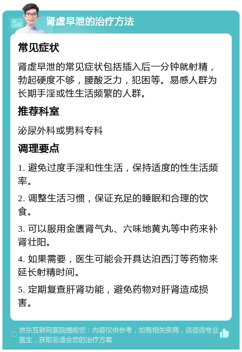 肾虚早泄的治疗方法 常见症状 肾虚早泄的常见症状包括插入后一分钟就射精，勃起硬度不够，腰酸乏力，犯困等。易感人群为长期手淫或性生活频繁的人群。 推荐科室 泌尿外科或男科专科 调理要点 1. 避免过度手淫和性生活，保持适度的性生活频率。 2. 调整生活习惯，保证充足的睡眠和合理的饮食。 3. 可以服用金匮肾气丸、六味地黄丸等中药来补肾壮阳。 4. 如果需要，医生可能会开具达泊西汀等药物来延长射精时间。 5. 定期复查肝肾功能，避免药物对肝肾造成损害。