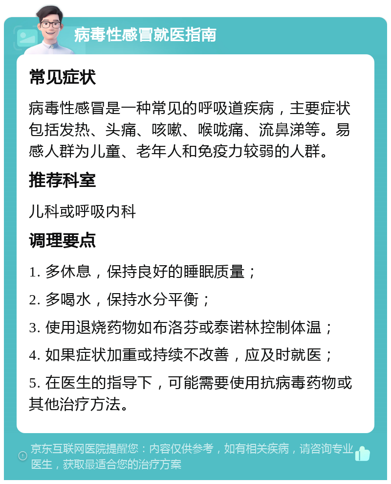 病毒性感冒就医指南 常见症状 病毒性感冒是一种常见的呼吸道疾病，主要症状包括发热、头痛、咳嗽、喉咙痛、流鼻涕等。易感人群为儿童、老年人和免疫力较弱的人群。 推荐科室 儿科或呼吸内科 调理要点 1. 多休息，保持良好的睡眠质量； 2. 多喝水，保持水分平衡； 3. 使用退烧药物如布洛芬或泰诺林控制体温； 4. 如果症状加重或持续不改善，应及时就医； 5. 在医生的指导下，可能需要使用抗病毒药物或其他治疗方法。