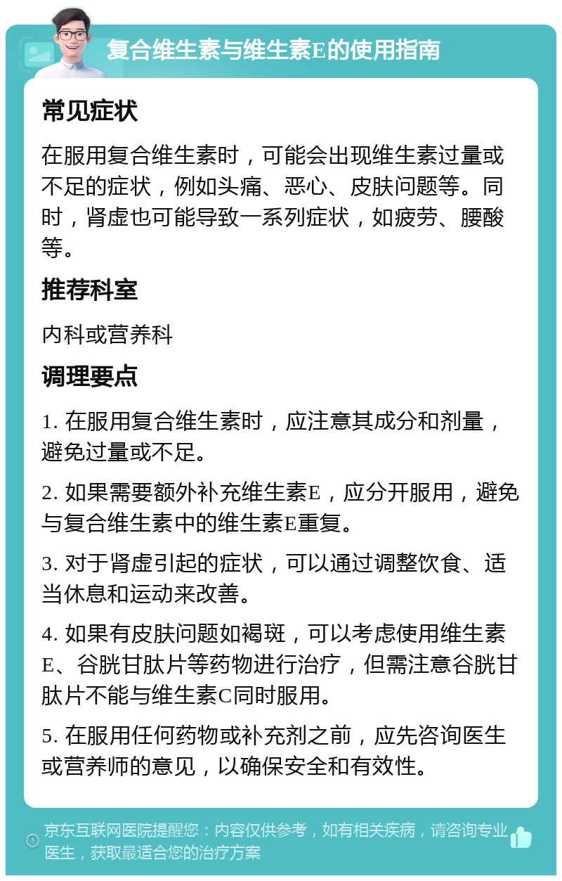 复合维生素与维生素E的使用指南 常见症状 在服用复合维生素时，可能会出现维生素过量或不足的症状，例如头痛、恶心、皮肤问题等。同时，肾虚也可能导致一系列症状，如疲劳、腰酸等。 推荐科室 内科或营养科 调理要点 1. 在服用复合维生素时，应注意其成分和剂量，避免过量或不足。 2. 如果需要额外补充维生素E，应分开服用，避免与复合维生素中的维生素E重复。 3. 对于肾虚引起的症状，可以通过调整饮食、适当休息和运动来改善。 4. 如果有皮肤问题如褐斑，可以考虑使用维生素E、谷胱甘肽片等药物进行治疗，但需注意谷胱甘肽片不能与维生素C同时服用。 5. 在服用任何药物或补充剂之前，应先咨询医生或营养师的意见，以确保安全和有效性。