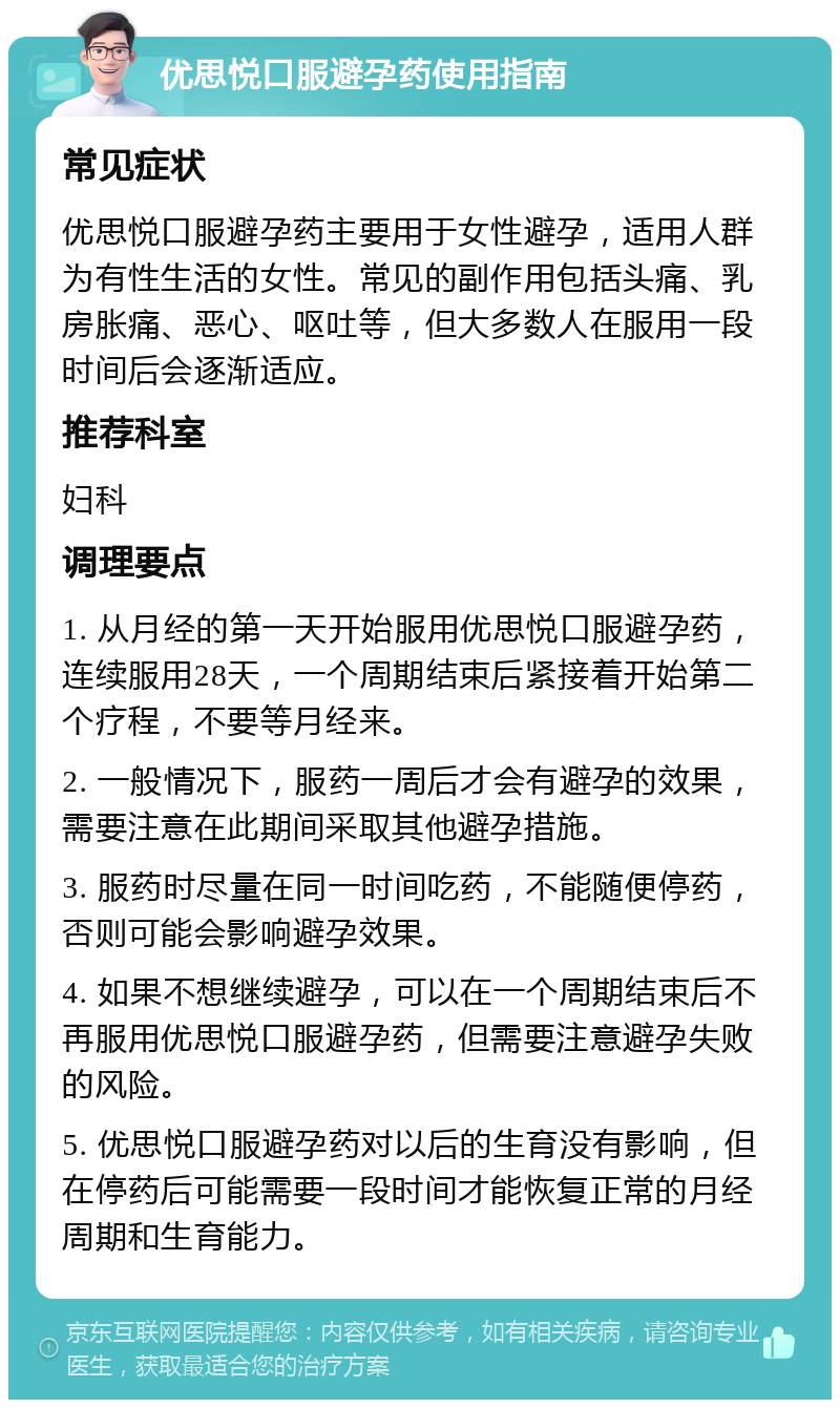 优思悦口服避孕药使用指南 常见症状 优思悦口服避孕药主要用于女性避孕，适用人群为有性生活的女性。常见的副作用包括头痛、乳房胀痛、恶心、呕吐等，但大多数人在服用一段时间后会逐渐适应。 推荐科室 妇科 调理要点 1. 从月经的第一天开始服用优思悦口服避孕药，连续服用28天，一个周期结束后紧接着开始第二个疗程，不要等月经来。 2. 一般情况下，服药一周后才会有避孕的效果，需要注意在此期间采取其他避孕措施。 3. 服药时尽量在同一时间吃药，不能随便停药，否则可能会影响避孕效果。 4. 如果不想继续避孕，可以在一个周期结束后不再服用优思悦口服避孕药，但需要注意避孕失败的风险。 5. 优思悦口服避孕药对以后的生育没有影响，但在停药后可能需要一段时间才能恢复正常的月经周期和生育能力。