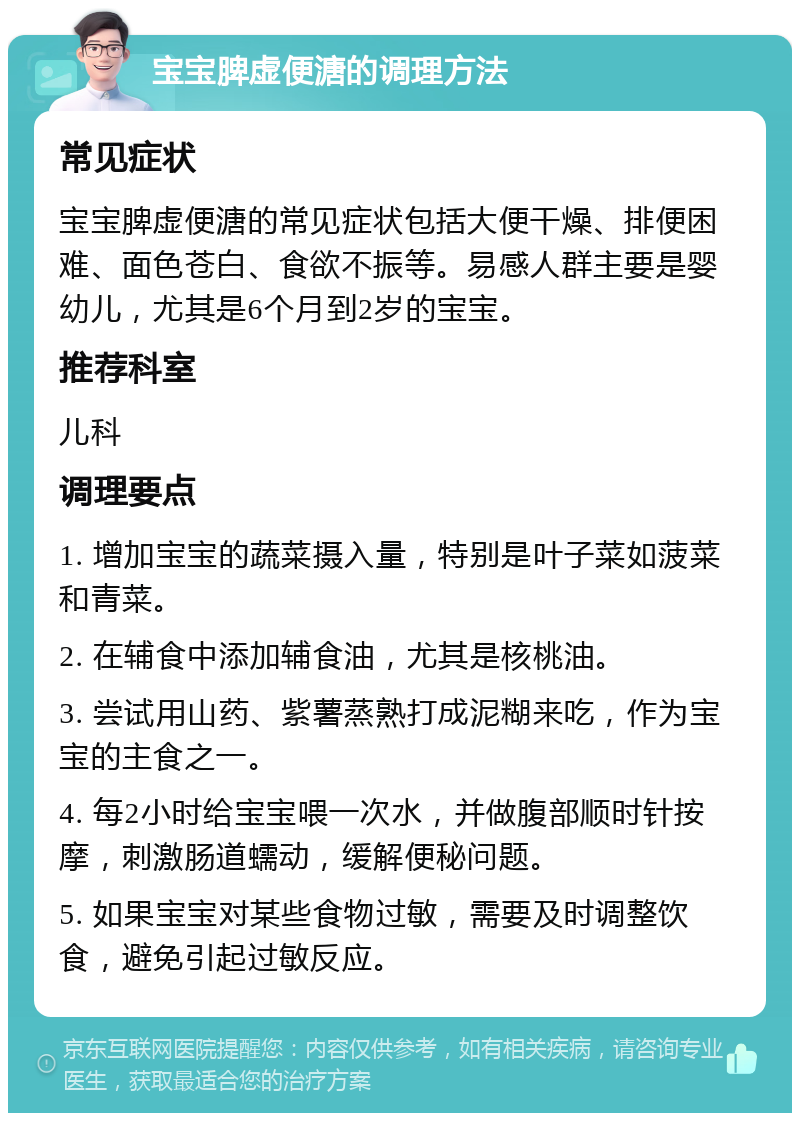 宝宝脾虚便溏的调理方法 常见症状 宝宝脾虚便溏的常见症状包括大便干燥、排便困难、面色苍白、食欲不振等。易感人群主要是婴幼儿，尤其是6个月到2岁的宝宝。 推荐科室 儿科 调理要点 1. 增加宝宝的蔬菜摄入量，特别是叶子菜如菠菜和青菜。 2. 在辅食中添加辅食油，尤其是核桃油。 3. 尝试用山药、紫薯蒸熟打成泥糊来吃，作为宝宝的主食之一。 4. 每2小时给宝宝喂一次水，并做腹部顺时针按摩，刺激肠道蠕动，缓解便秘问题。 5. 如果宝宝对某些食物过敏，需要及时调整饮食，避免引起过敏反应。