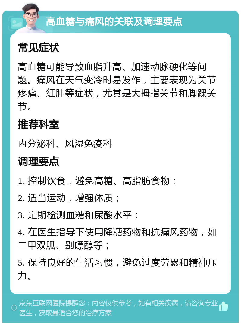 高血糖与痛风的关联及调理要点 常见症状 高血糖可能导致血脂升高、加速动脉硬化等问题。痛风在天气变冷时易发作，主要表现为关节疼痛、红肿等症状，尤其是大拇指关节和脚踝关节。 推荐科室 内分泌科、风湿免疫科 调理要点 1. 控制饮食，避免高糖、高脂肪食物； 2. 适当运动，增强体质； 3. 定期检测血糖和尿酸水平； 4. 在医生指导下使用降糖药物和抗痛风药物，如二甲双胍、别嘌醇等； 5. 保持良好的生活习惯，避免过度劳累和精神压力。