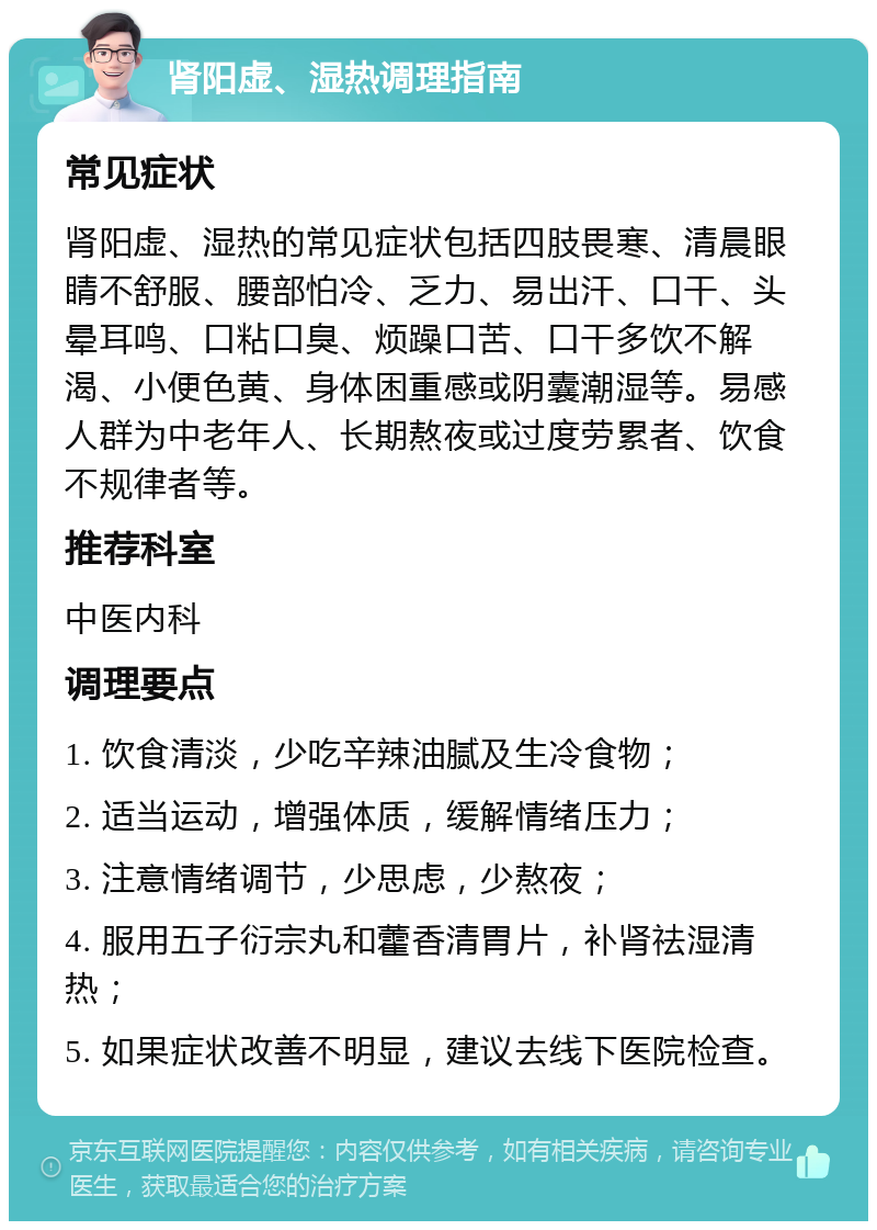 肾阳虚、湿热调理指南 常见症状 肾阳虚、湿热的常见症状包括四肢畏寒、清晨眼睛不舒服、腰部怕冷、乏力、易出汗、口干、头晕耳鸣、口粘口臭、烦躁口苦、口干多饮不解渴、小便色黄、身体困重感或阴囊潮湿等。易感人群为中老年人、长期熬夜或过度劳累者、饮食不规律者等。 推荐科室 中医内科 调理要点 1. 饮食清淡，少吃辛辣油腻及生冷食物； 2. 适当运动，增强体质，缓解情绪压力； 3. 注意情绪调节，少思虑，少熬夜； 4. 服用五子衍宗丸和藿香清胃片，补肾祛湿清热； 5. 如果症状改善不明显，建议去线下医院检查。