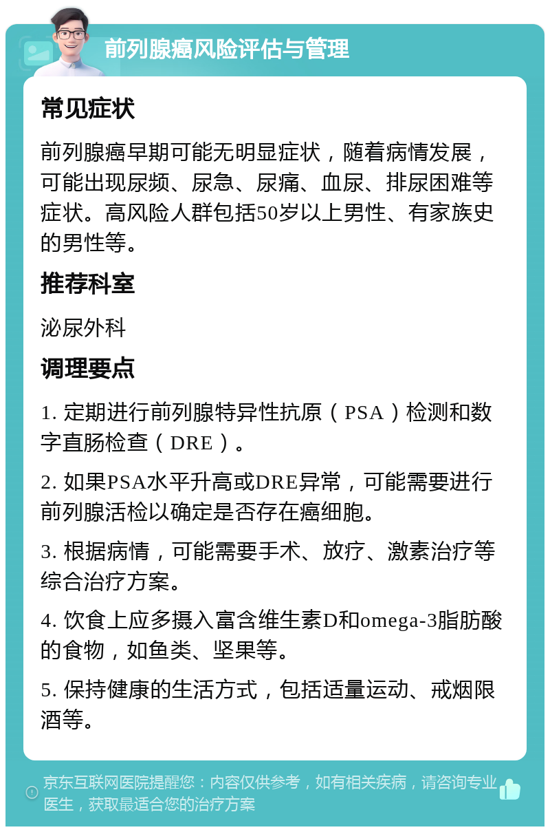 前列腺癌风险评估与管理 常见症状 前列腺癌早期可能无明显症状，随着病情发展，可能出现尿频、尿急、尿痛、血尿、排尿困难等症状。高风险人群包括50岁以上男性、有家族史的男性等。 推荐科室 泌尿外科 调理要点 1. 定期进行前列腺特异性抗原（PSA）检测和数字直肠检查（DRE）。 2. 如果PSA水平升高或DRE异常，可能需要进行前列腺活检以确定是否存在癌细胞。 3. 根据病情，可能需要手术、放疗、激素治疗等综合治疗方案。 4. 饮食上应多摄入富含维生素D和omega-3脂肪酸的食物，如鱼类、坚果等。 5. 保持健康的生活方式，包括适量运动、戒烟限酒等。