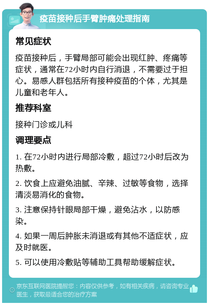 疫苗接种后手臂肿痛处理指南 常见症状 疫苗接种后，手臂局部可能会出现红肿、疼痛等症状，通常在72小时内自行消退，不需要过于担心。易感人群包括所有接种疫苗的个体，尤其是儿童和老年人。 推荐科室 接种门诊或儿科 调理要点 1. 在72小时内进行局部冷敷，超过72小时后改为热敷。 2. 饮食上应避免油腻、辛辣、过敏等食物，选择清淡易消化的食物。 3. 注意保持针眼局部干燥，避免沾水，以防感染。 4. 如果一周后肿胀未消退或有其他不适症状，应及时就医。 5. 可以使用冷敷贴等辅助工具帮助缓解症状。