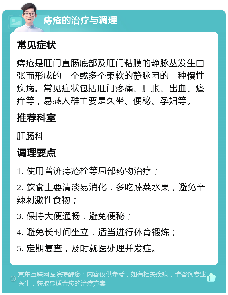 痔疮的治疗与调理 常见症状 痔疮是肛门直肠底部及肛门粘膜的静脉丛发生曲张而形成的一个或多个柔软的静脉团的一种慢性疾病。常见症状包括肛门疼痛、肿胀、出血、瘙痒等，易感人群主要是久坐、便秘、孕妇等。 推荐科室 肛肠科 调理要点 1. 使用普济痔疮栓等局部药物治疗； 2. 饮食上要清淡易消化，多吃蔬菜水果，避免辛辣刺激性食物； 3. 保持大便通畅，避免便秘； 4. 避免长时间坐立，适当进行体育锻炼； 5. 定期复查，及时就医处理并发症。