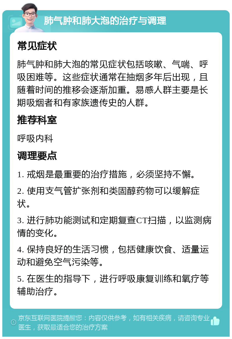 肺气肿和肺大泡的治疗与调理 常见症状 肺气肿和肺大泡的常见症状包括咳嗽、气喘、呼吸困难等。这些症状通常在抽烟多年后出现，且随着时间的推移会逐渐加重。易感人群主要是长期吸烟者和有家族遗传史的人群。 推荐科室 呼吸内科 调理要点 1. 戒烟是最重要的治疗措施，必须坚持不懈。 2. 使用支气管扩张剂和类固醇药物可以缓解症状。 3. 进行肺功能测试和定期复查CT扫描，以监测病情的变化。 4. 保持良好的生活习惯，包括健康饮食、适量运动和避免空气污染等。 5. 在医生的指导下，进行呼吸康复训练和氧疗等辅助治疗。