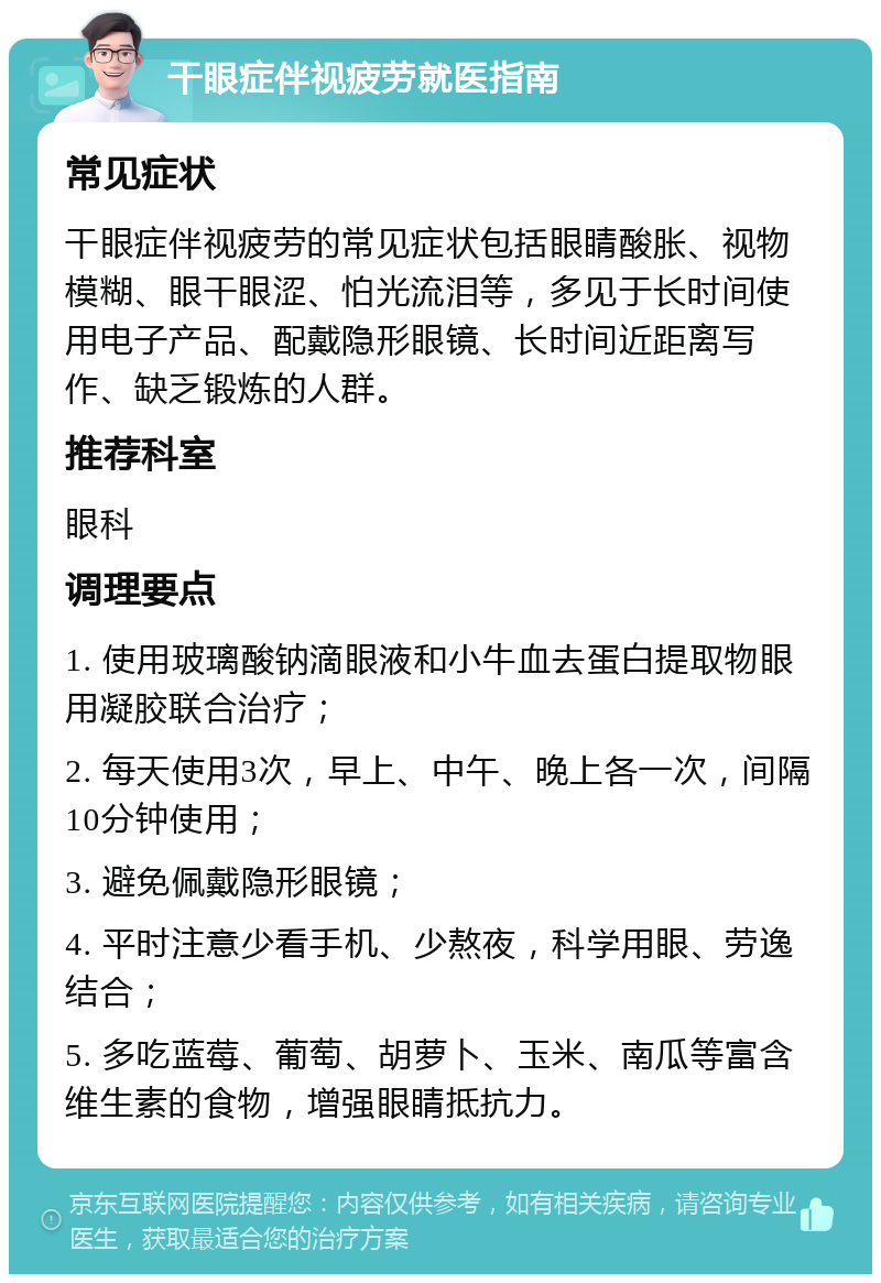 干眼症伴视疲劳就医指南 常见症状 干眼症伴视疲劳的常见症状包括眼睛酸胀、视物模糊、眼干眼涩、怕光流泪等，多见于长时间使用电子产品、配戴隐形眼镜、长时间近距离写作、缺乏锻炼的人群。 推荐科室 眼科 调理要点 1. 使用玻璃酸钠滴眼液和小牛血去蛋白提取物眼用凝胶联合治疗； 2. 每天使用3次，早上、中午、晚上各一次，间隔10分钟使用； 3. 避免佩戴隐形眼镜； 4. 平时注意少看手机、少熬夜，科学用眼、劳逸结合； 5. 多吃蓝莓、葡萄、胡萝卜、玉米、南瓜等富含维生素的食物，增强眼睛抵抗力。