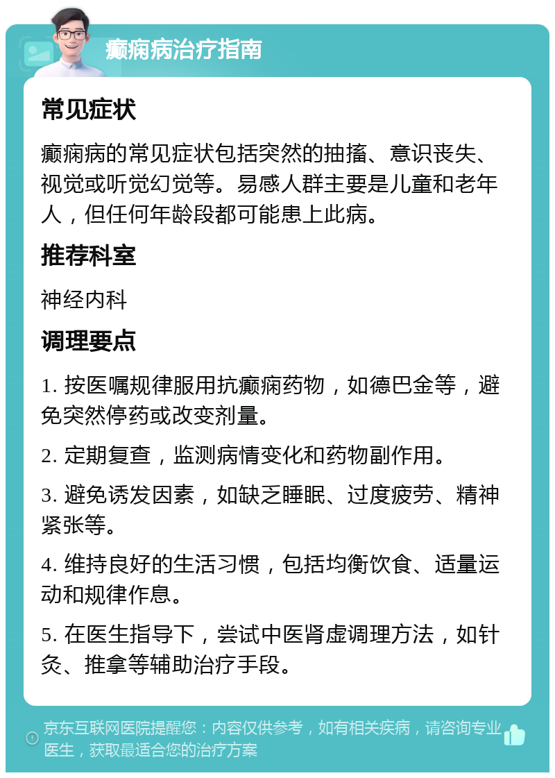 癫痫病治疗指南 常见症状 癫痫病的常见症状包括突然的抽搐、意识丧失、视觉或听觉幻觉等。易感人群主要是儿童和老年人，但任何年龄段都可能患上此病。 推荐科室 神经内科 调理要点 1. 按医嘱规律服用抗癫痫药物，如德巴金等，避免突然停药或改变剂量。 2. 定期复查，监测病情变化和药物副作用。 3. 避免诱发因素，如缺乏睡眠、过度疲劳、精神紧张等。 4. 维持良好的生活习惯，包括均衡饮食、适量运动和规律作息。 5. 在医生指导下，尝试中医肾虚调理方法，如针灸、推拿等辅助治疗手段。