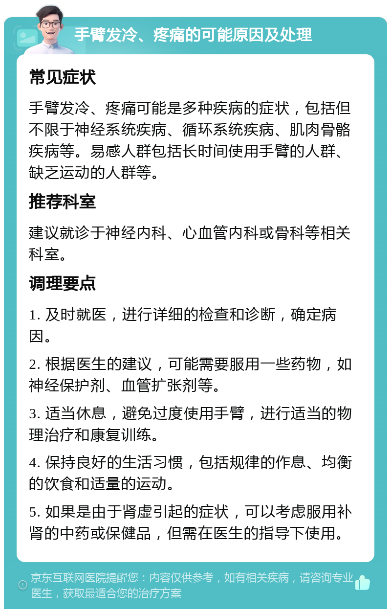 手臂发冷、疼痛的可能原因及处理 常见症状 手臂发冷、疼痛可能是多种疾病的症状，包括但不限于神经系统疾病、循环系统疾病、肌肉骨骼疾病等。易感人群包括长时间使用手臂的人群、缺乏运动的人群等。 推荐科室 建议就诊于神经内科、心血管内科或骨科等相关科室。 调理要点 1. 及时就医，进行详细的检查和诊断，确定病因。 2. 根据医生的建议，可能需要服用一些药物，如神经保护剂、血管扩张剂等。 3. 适当休息，避免过度使用手臂，进行适当的物理治疗和康复训练。 4. 保持良好的生活习惯，包括规律的作息、均衡的饮食和适量的运动。 5. 如果是由于肾虚引起的症状，可以考虑服用补肾的中药或保健品，但需在医生的指导下使用。