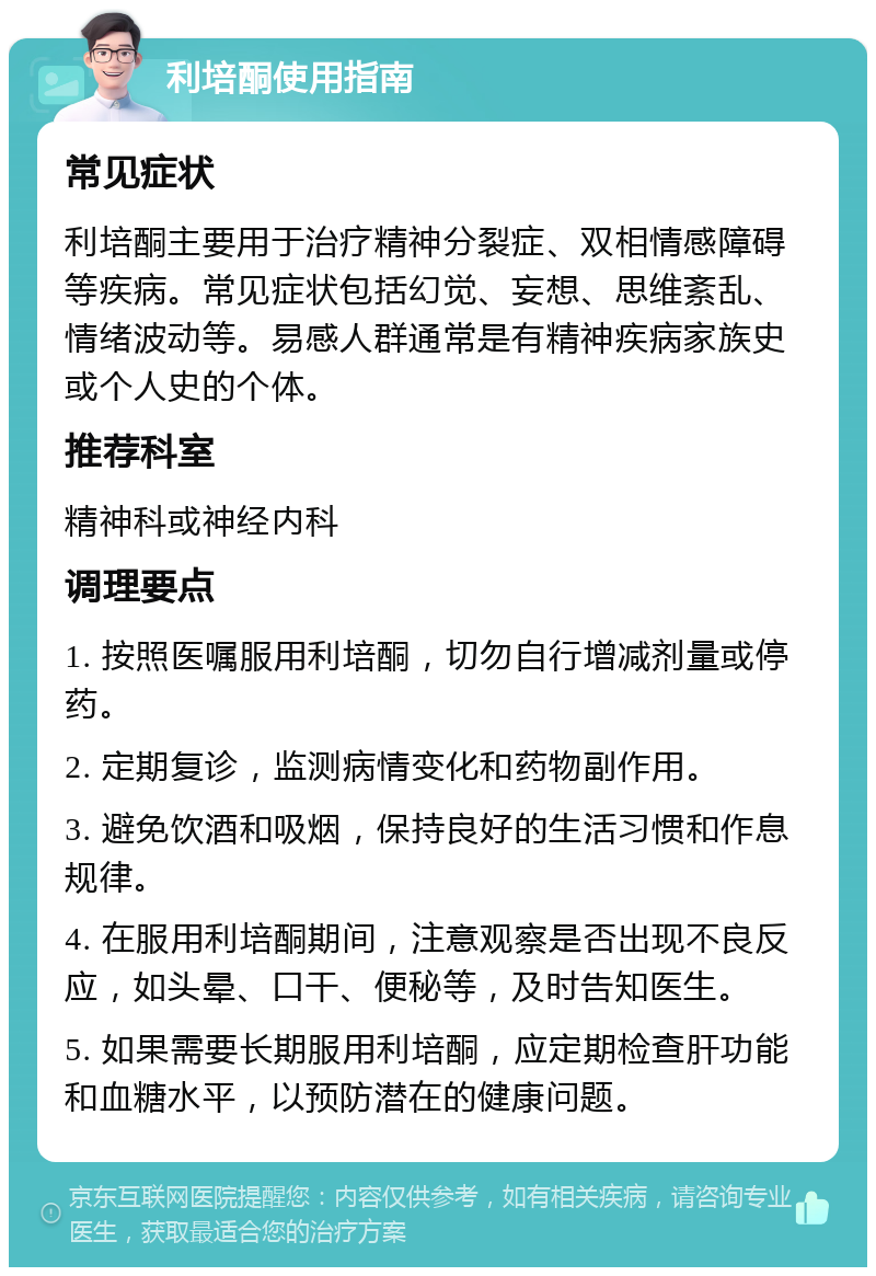 利培酮使用指南 常见症状 利培酮主要用于治疗精神分裂症、双相情感障碍等疾病。常见症状包括幻觉、妄想、思维紊乱、情绪波动等。易感人群通常是有精神疾病家族史或个人史的个体。 推荐科室 精神科或神经内科 调理要点 1. 按照医嘱服用利培酮，切勿自行增减剂量或停药。 2. 定期复诊，监测病情变化和药物副作用。 3. 避免饮酒和吸烟，保持良好的生活习惯和作息规律。 4. 在服用利培酮期间，注意观察是否出现不良反应，如头晕、口干、便秘等，及时告知医生。 5. 如果需要长期服用利培酮，应定期检查肝功能和血糖水平，以预防潜在的健康问题。