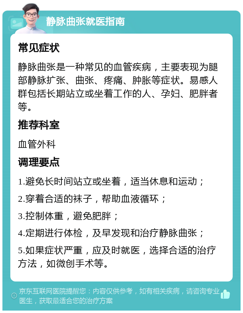 静脉曲张就医指南 常见症状 静脉曲张是一种常见的血管疾病，主要表现为腿部静脉扩张、曲张、疼痛、肿胀等症状。易感人群包括长期站立或坐着工作的人、孕妇、肥胖者等。 推荐科室 血管外科 调理要点 1.避免长时间站立或坐着，适当休息和运动； 2.穿着合适的袜子，帮助血液循环； 3.控制体重，避免肥胖； 4.定期进行体检，及早发现和治疗静脉曲张； 5.如果症状严重，应及时就医，选择合适的治疗方法，如微创手术等。