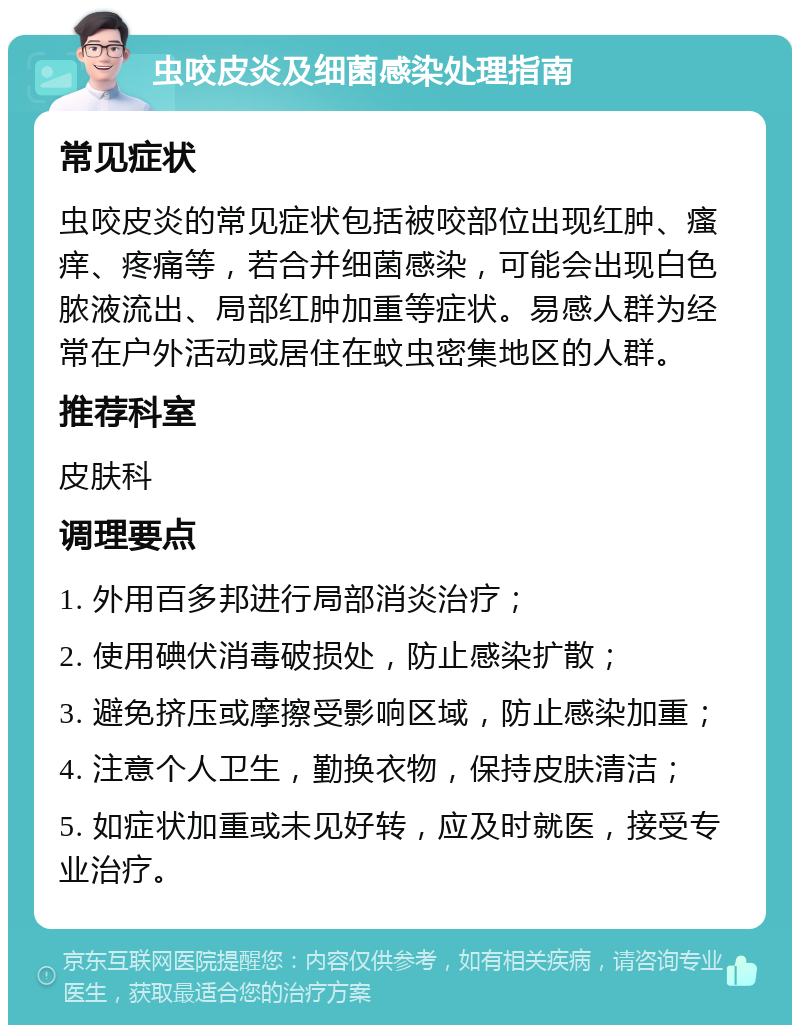 虫咬皮炎及细菌感染处理指南 常见症状 虫咬皮炎的常见症状包括被咬部位出现红肿、瘙痒、疼痛等，若合并细菌感染，可能会出现白色脓液流出、局部红肿加重等症状。易感人群为经常在户外活动或居住在蚊虫密集地区的人群。 推荐科室 皮肤科 调理要点 1. 外用百多邦进行局部消炎治疗； 2. 使用碘伏消毒破损处，防止感染扩散； 3. 避免挤压或摩擦受影响区域，防止感染加重； 4. 注意个人卫生，勤换衣物，保持皮肤清洁； 5. 如症状加重或未见好转，应及时就医，接受专业治疗。