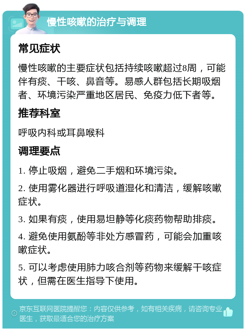 慢性咳嗽的治疗与调理 常见症状 慢性咳嗽的主要症状包括持续咳嗽超过8周，可能伴有痰、干咳、鼻音等。易感人群包括长期吸烟者、环境污染严重地区居民、免疫力低下者等。 推荐科室 呼吸内科或耳鼻喉科 调理要点 1. 停止吸烟，避免二手烟和环境污染。 2. 使用雾化器进行呼吸道湿化和清洁，缓解咳嗽症状。 3. 如果有痰，使用易坦静等化痰药物帮助排痰。 4. 避免使用氨酚等非处方感冒药，可能会加重咳嗽症状。 5. 可以考虑使用肺力咳合剂等药物来缓解干咳症状，但需在医生指导下使用。