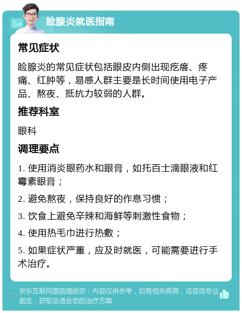 睑腺炎就医指南 常见症状 睑腺炎的常见症状包括眼皮内侧出现疙瘩、疼痛、红肿等，易感人群主要是长时间使用电子产品、熬夜、抵抗力较弱的人群。 推荐科室 眼科 调理要点 1. 使用消炎眼药水和眼膏，如托百士滴眼液和红霉素眼膏； 2. 避免熬夜，保持良好的作息习惯； 3. 饮食上避免辛辣和海鲜等刺激性食物； 4. 使用热毛巾进行热敷； 5. 如果症状严重，应及时就医，可能需要进行手术治疗。