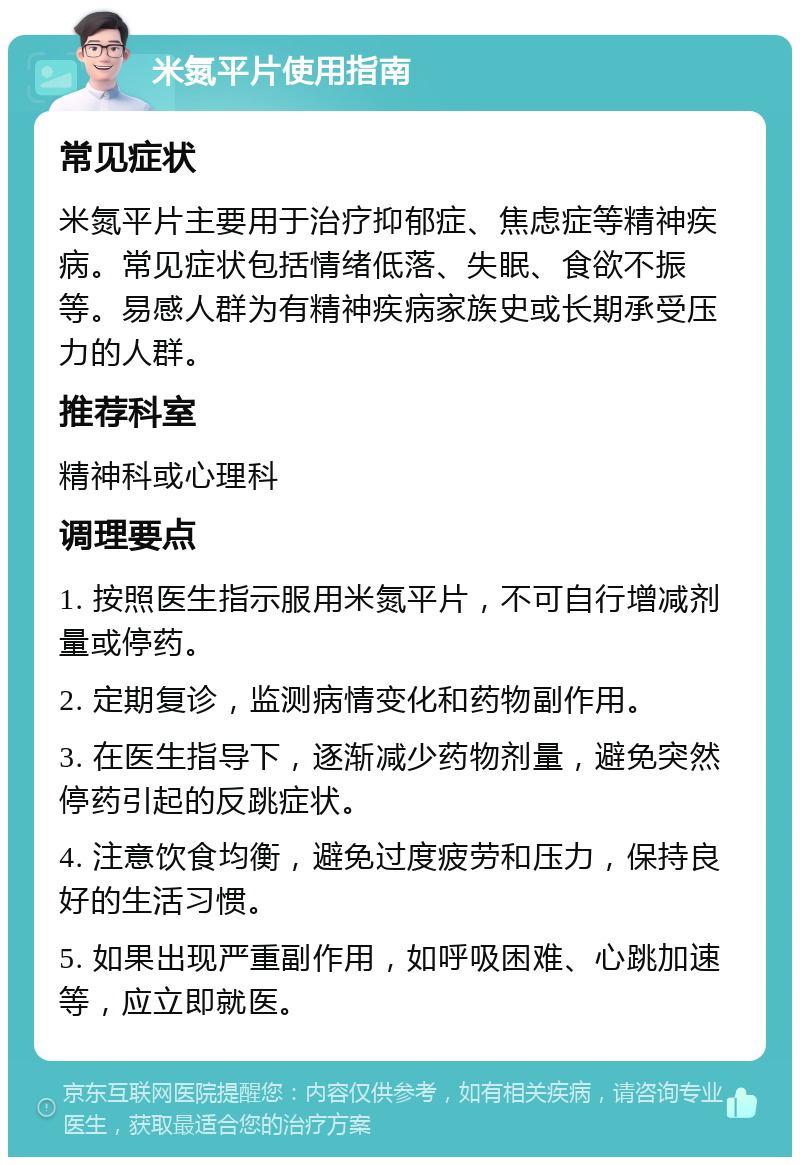米氮平片使用指南 常见症状 米氮平片主要用于治疗抑郁症、焦虑症等精神疾病。常见症状包括情绪低落、失眠、食欲不振等。易感人群为有精神疾病家族史或长期承受压力的人群。 推荐科室 精神科或心理科 调理要点 1. 按照医生指示服用米氮平片，不可自行增减剂量或停药。 2. 定期复诊，监测病情变化和药物副作用。 3. 在医生指导下，逐渐减少药物剂量，避免突然停药引起的反跳症状。 4. 注意饮食均衡，避免过度疲劳和压力，保持良好的生活习惯。 5. 如果出现严重副作用，如呼吸困难、心跳加速等，应立即就医。