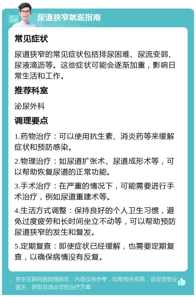 尿道狭窄就医指南 常见症状 尿道狭窄的常见症状包括排尿困难、尿流变弱、尿液滴沥等。这些症状可能会逐渐加重，影响日常生活和工作。 推荐科室 泌尿外科 调理要点 1.药物治疗：可以使用抗生素、消炎药等来缓解症状和预防感染。 2.物理治疗：如尿道扩张术、尿道成形术等，可以帮助恢复尿道的正常功能。 3.手术治疗：在严重的情况下，可能需要进行手术治疗，例如尿道重建术等。 4.生活方式调整：保持良好的个人卫生习惯，避免过度疲劳和长时间坐立不动等，可以帮助预防尿道狭窄的发生和复发。 5.定期复查：即使症状已经缓解，也需要定期复查，以确保病情没有反复。