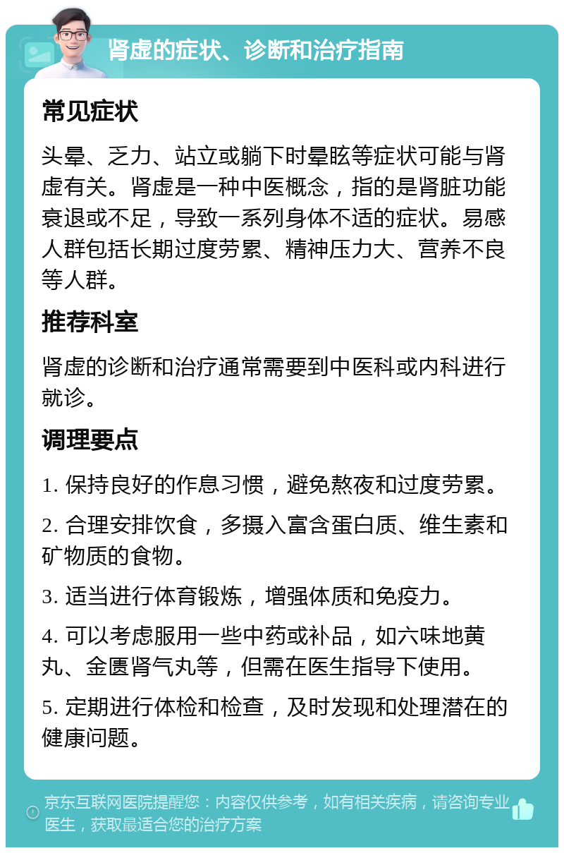 肾虚的症状、诊断和治疗指南 常见症状 头晕、乏力、站立或躺下时晕眩等症状可能与肾虚有关。肾虚是一种中医概念，指的是肾脏功能衰退或不足，导致一系列身体不适的症状。易感人群包括长期过度劳累、精神压力大、营养不良等人群。 推荐科室 肾虚的诊断和治疗通常需要到中医科或内科进行就诊。 调理要点 1. 保持良好的作息习惯，避免熬夜和过度劳累。 2. 合理安排饮食，多摄入富含蛋白质、维生素和矿物质的食物。 3. 适当进行体育锻炼，增强体质和免疫力。 4. 可以考虑服用一些中药或补品，如六味地黄丸、金匮肾气丸等，但需在医生指导下使用。 5. 定期进行体检和检查，及时发现和处理潜在的健康问题。