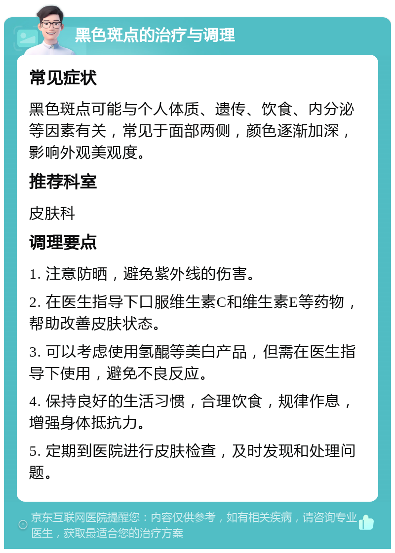 黑色斑点的治疗与调理 常见症状 黑色斑点可能与个人体质、遗传、饮食、内分泌等因素有关，常见于面部两侧，颜色逐渐加深，影响外观美观度。 推荐科室 皮肤科 调理要点 1. 注意防晒，避免紫外线的伤害。 2. 在医生指导下口服维生素C和维生素E等药物，帮助改善皮肤状态。 3. 可以考虑使用氢醌等美白产品，但需在医生指导下使用，避免不良反应。 4. 保持良好的生活习惯，合理饮食，规律作息，增强身体抵抗力。 5. 定期到医院进行皮肤检查，及时发现和处理问题。