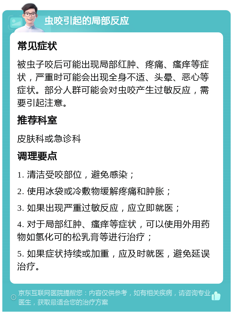 虫咬引起的局部反应 常见症状 被虫子咬后可能出现局部红肿、疼痛、瘙痒等症状，严重时可能会出现全身不适、头晕、恶心等症状。部分人群可能会对虫咬产生过敏反应，需要引起注意。 推荐科室 皮肤科或急诊科 调理要点 1. 清洁受咬部位，避免感染； 2. 使用冰袋或冷敷物缓解疼痛和肿胀； 3. 如果出现严重过敏反应，应立即就医； 4. 对于局部红肿、瘙痒等症状，可以使用外用药物如氢化可的松乳膏等进行治疗； 5. 如果症状持续或加重，应及时就医，避免延误治疗。