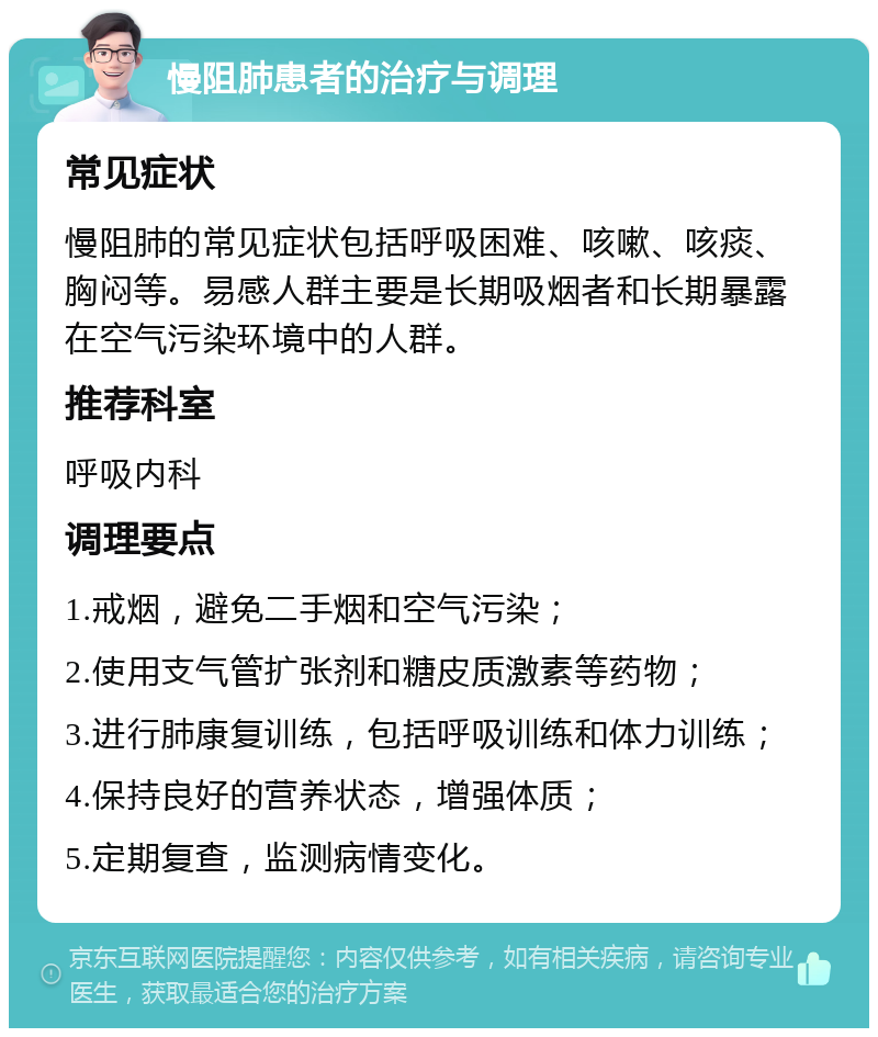 慢阻肺患者的治疗与调理 常见症状 慢阻肺的常见症状包括呼吸困难、咳嗽、咳痰、胸闷等。易感人群主要是长期吸烟者和长期暴露在空气污染环境中的人群。 推荐科室 呼吸内科 调理要点 1.戒烟，避免二手烟和空气污染； 2.使用支气管扩张剂和糖皮质激素等药物； 3.进行肺康复训练，包括呼吸训练和体力训练； 4.保持良好的营养状态，增强体质； 5.定期复查，监测病情变化。