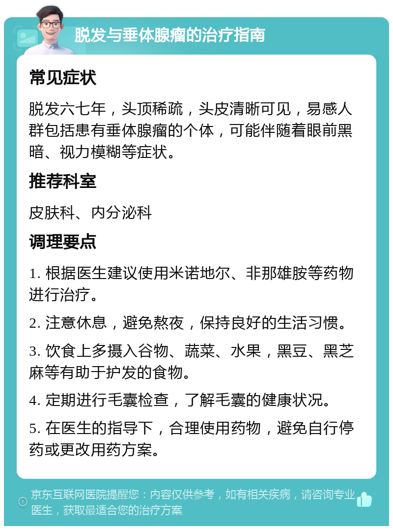 脱发与垂体腺瘤的治疗指南 常见症状 脱发六七年，头顶稀疏，头皮清晰可见，易感人群包括患有垂体腺瘤的个体，可能伴随着眼前黑暗、视力模糊等症状。 推荐科室 皮肤科、内分泌科 调理要点 1. 根据医生建议使用米诺地尔、非那雄胺等药物进行治疗。 2. 注意休息，避免熬夜，保持良好的生活习惯。 3. 饮食上多摄入谷物、蔬菜、水果，黑豆、黑芝麻等有助于护发的食物。 4. 定期进行毛囊检查，了解毛囊的健康状况。 5. 在医生的指导下，合理使用药物，避免自行停药或更改用药方案。