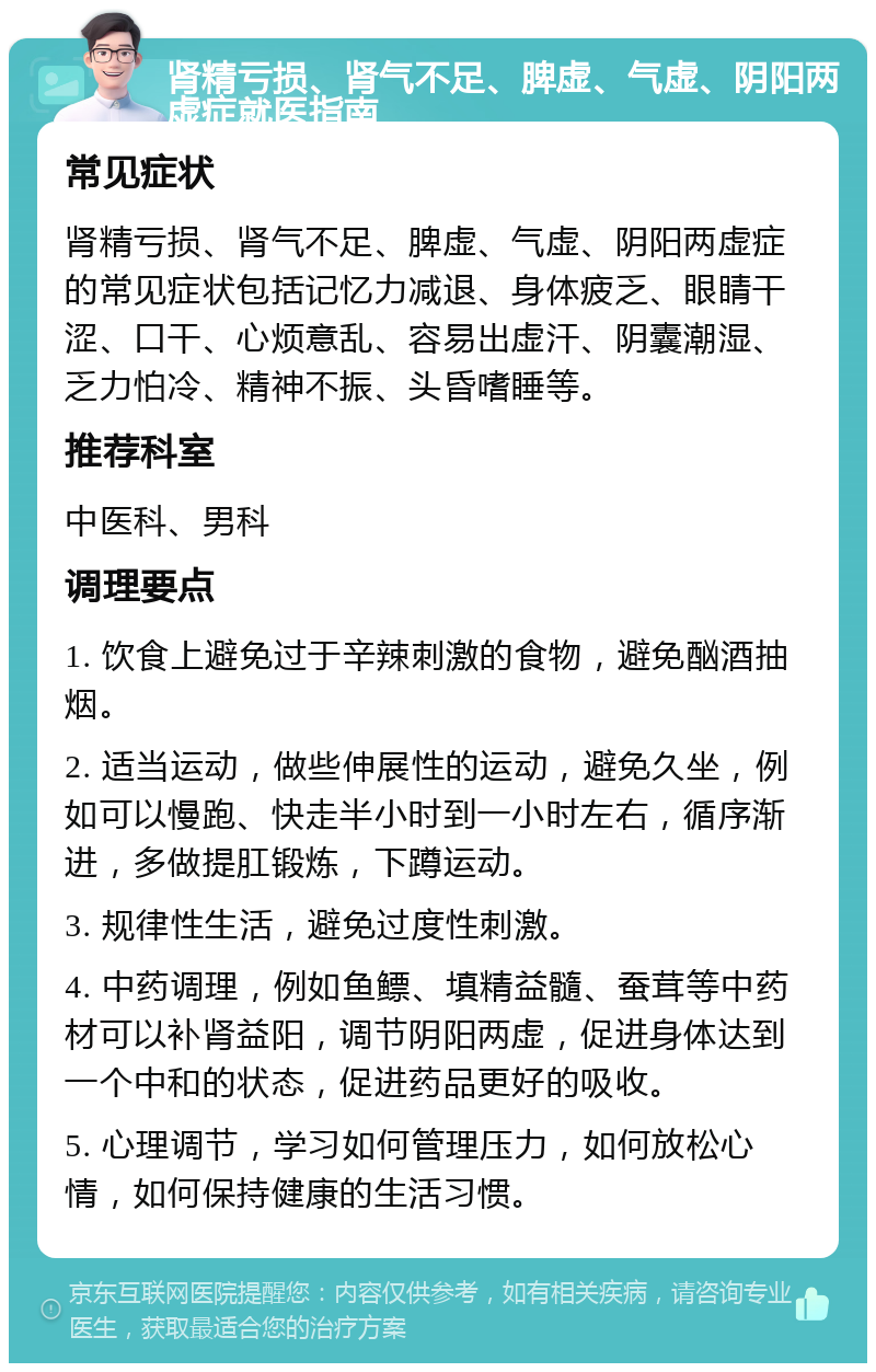 肾精亏损、肾气不足、脾虚、气虚、阴阳两虚症就医指南 常见症状 肾精亏损、肾气不足、脾虚、气虚、阴阳两虚症的常见症状包括记忆力减退、身体疲乏、眼睛干涩、口干、心烦意乱、容易出虚汗、阴囊潮湿、乏力怕冷、精神不振、头昏嗜睡等。 推荐科室 中医科、男科 调理要点 1. 饮食上避免过于辛辣刺激的食物，避免酗酒抽烟。 2. 适当运动，做些伸展性的运动，避免久坐，例如可以慢跑、快走半小时到一小时左右，循序渐进，多做提肛锻炼，下蹲运动。 3. 规律性生活，避免过度性刺激。 4. 中药调理，例如鱼鳔、填精益髓、蚕茸等中药材可以补肾益阳，调节阴阳两虚，促进身体达到一个中和的状态，促进药品更好的吸收。 5. 心理调节，学习如何管理压力，如何放松心情，如何保持健康的生活习惯。