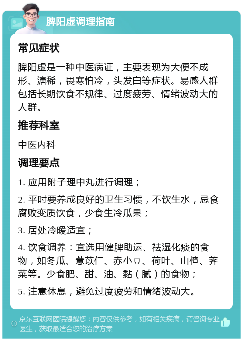 脾阳虚调理指南 常见症状 脾阳虚是一种中医病证，主要表现为大便不成形、溏稀，畏寒怕冷，头发白等症状。易感人群包括长期饮食不规律、过度疲劳、情绪波动大的人群。 推荐科室 中医内科 调理要点 1. 应用附子理中丸进行调理； 2. 平时要养成良好的卫生习惯，不饮生水，忌食腐败变质饮食，少食生冷瓜果； 3. 居处冷暖适宜； 4. 饮食调养：宜选用健脾助运、祛湿化痰的食物，如冬瓜、薏苡仁、赤小豆、荷叶、山楂、荠菜等。少食肥、甜、油、黏（腻）的食物； 5. 注意休息，避免过度疲劳和情绪波动大。