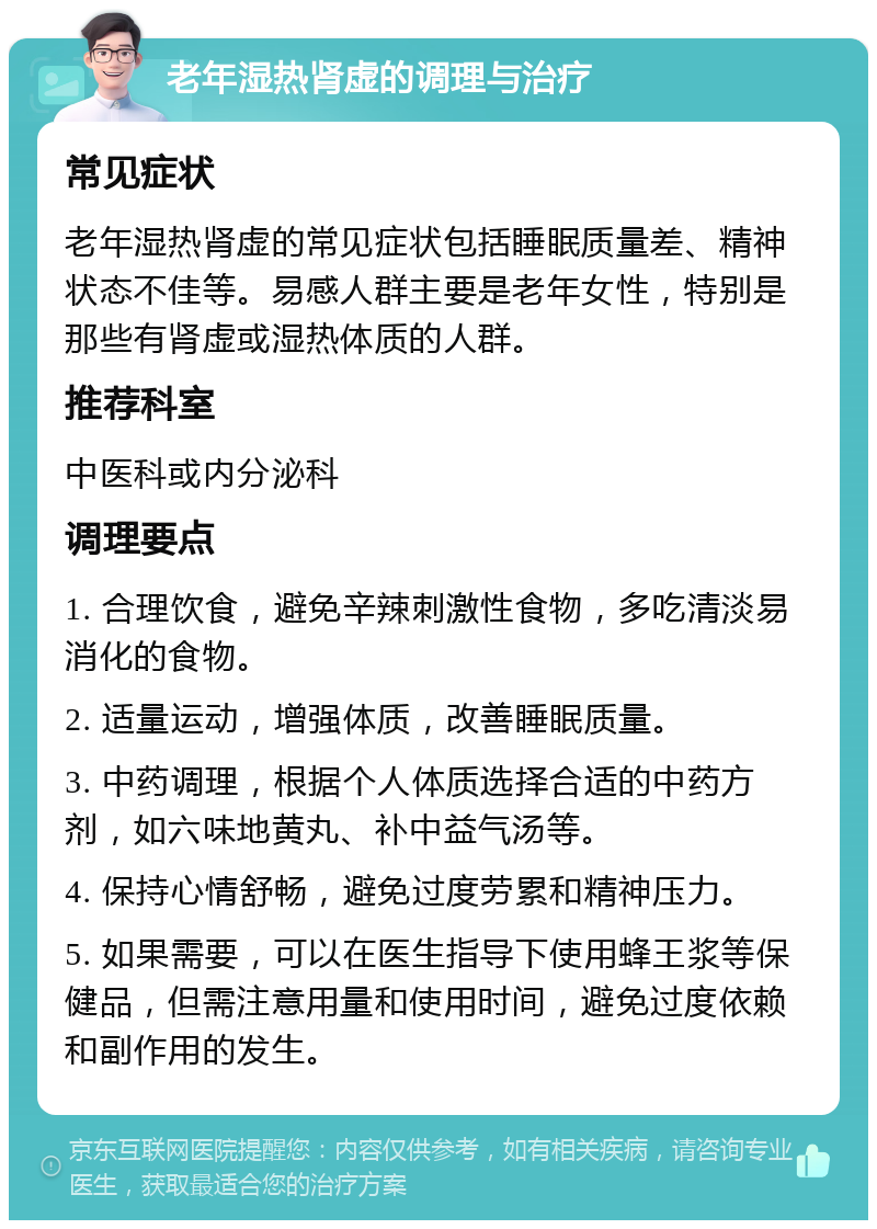 老年湿热肾虚的调理与治疗 常见症状 老年湿热肾虚的常见症状包括睡眠质量差、精神状态不佳等。易感人群主要是老年女性，特别是那些有肾虚或湿热体质的人群。 推荐科室 中医科或内分泌科 调理要点 1. 合理饮食，避免辛辣刺激性食物，多吃清淡易消化的食物。 2. 适量运动，增强体质，改善睡眠质量。 3. 中药调理，根据个人体质选择合适的中药方剂，如六味地黄丸、补中益气汤等。 4. 保持心情舒畅，避免过度劳累和精神压力。 5. 如果需要，可以在医生指导下使用蜂王浆等保健品，但需注意用量和使用时间，避免过度依赖和副作用的发生。