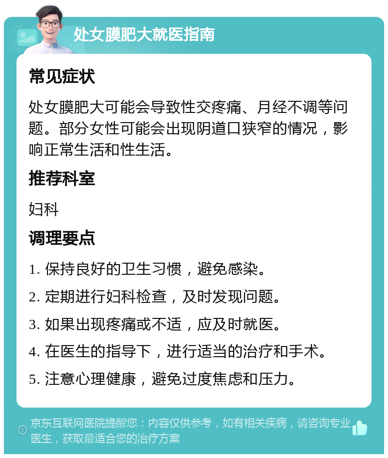 处女膜肥大就医指南 常见症状 处女膜肥大可能会导致性交疼痛、月经不调等问题。部分女性可能会出现阴道口狭窄的情况，影响正常生活和性生活。 推荐科室 妇科 调理要点 1. 保持良好的卫生习惯，避免感染。 2. 定期进行妇科检查，及时发现问题。 3. 如果出现疼痛或不适，应及时就医。 4. 在医生的指导下，进行适当的治疗和手术。 5. 注意心理健康，避免过度焦虑和压力。